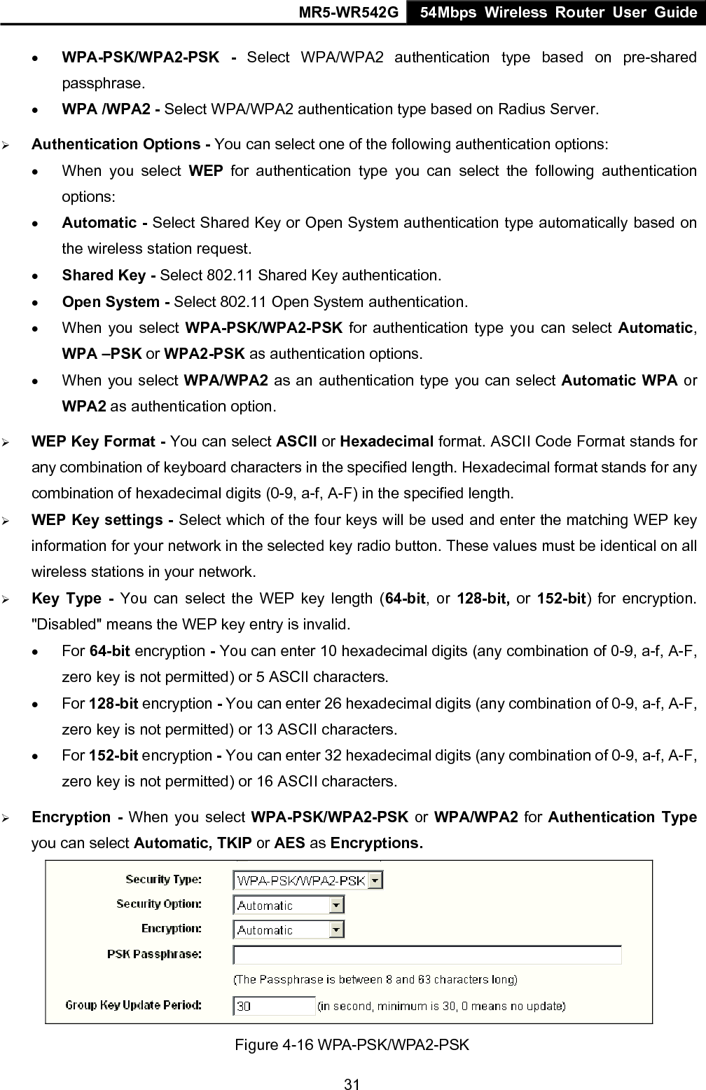 MR5-WR542G 54Mbps Wireless Router User Guide  31&bull; WPA-PSK/WPA2-PSK - Select WPA/WPA2 authentication type based on pre-shared passphrase.  &bull; WPA /WPA2 - Select WPA/WPA2 authentication type based on Radius Server. &frac34; Authentication Options - You can select one of the following authentication options:  &bull; When you select WEP for authentication type you can select the following authentication options: &bull; Automatic - Select Shared Key or Open System authentication type automatically based on the wireless station request. &bull; Shared Key - Select 802.11 Shared Key authentication. &bull; Open System - Select 802.11 Open System authentication. &bull; When you select WPA-PSK/WPA2-PSK for authentication type you can select Automatic, WPA &ndash;PSK or WPA2-PSK as authentication options. &bull; When you select WPA/WPA2 as an authentication type you can select Automatic WPA or WPA2 as authentication option. &frac34; WEP Key Format - You can select ASCII or Hexadecimal format. ASCII Code Format stands for any combination of keyboard characters in the specified length. Hexadecimal format stands for any combination of hexadecimal digits (0-9, a-f, A-F) in the specified length. &frac34; WEP Key settings - Select which of the four keys will be used and enter the matching WEP key information for your network in the selected key radio button. These values must be identical on all wireless stations in your network. &frac34; Key Type - You can select the WEP key length (64-bit, or 128-bit,  or  152-bit) for encryption. "Disabled" means the WEP key entry is invalid. &bull; For 64-bit encryption - You can enter 10 hexadecimal digits (any combination of 0-9, a-f, A-F, zero key is not permitted) or 5 ASCII characters.   &bull; For 128-bit encryption - You can enter 26 hexadecimal digits (any combination of 0-9, a-f, A-F, zero key is not permitted) or 13 ASCII characters. &bull; For 152-bit encryption - You can enter 32 hexadecimal digits (any combination of 0-9, a-f, A-F, zero key is not permitted) or 16 ASCII characters. &frac34; Encryption - When you select WPA-PSK/WPA2-PSK or WPA/WPA2 for Authentication Type you can select Automatic, TKIP or AES as Encryptions.  Figure 4-16 WPA-PSK/WPA2-PSK 