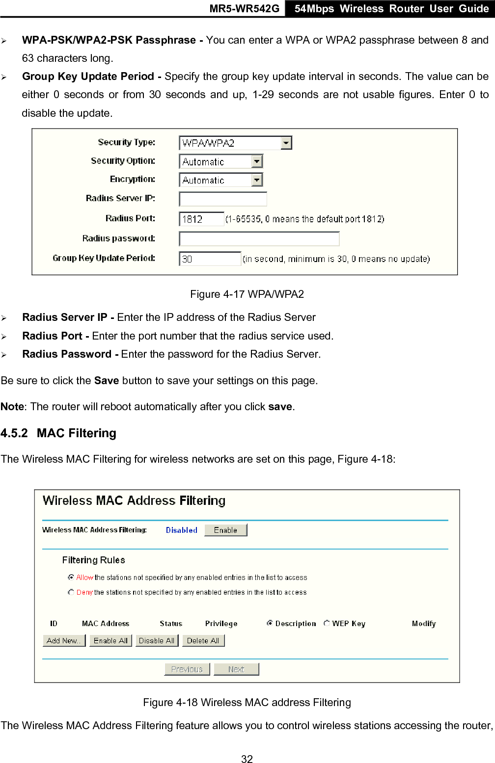 MR5-WR542G 54Mbps Wireless Router User Guide  32&frac34; WPA-PSK/WPA2-PSK Passphrase - You can enter a WPA or WPA2 passphrase between 8 and 63 characters long. &frac34; Group Key Update Period - Specify the group key update interval in seconds. The value can be either 0 seconds or from 30 seconds and up, 1-29 seconds are not usable figures. Enter 0 to disable the update.  Figure 4-17 WPA/WPA2 &frac34; Radius Server IP - Enter the IP address of the Radius Server &frac34; Radius Port - Enter the port number that the radius service used. &frac34; Radius Password - Enter the password for the Radius Server. Be sure to click the Save button to save your settings on this page. Note: The router will reboot automatically after you click save. 4.5.2  MAC Filtering   The Wireless MAC Filtering for wireless networks are set on this page, Figure 4-18:  Figure 4-18 Wireless MAC address Filtering The Wireless MAC Address Filtering feature allows you to control wireless stations accessing the router, 