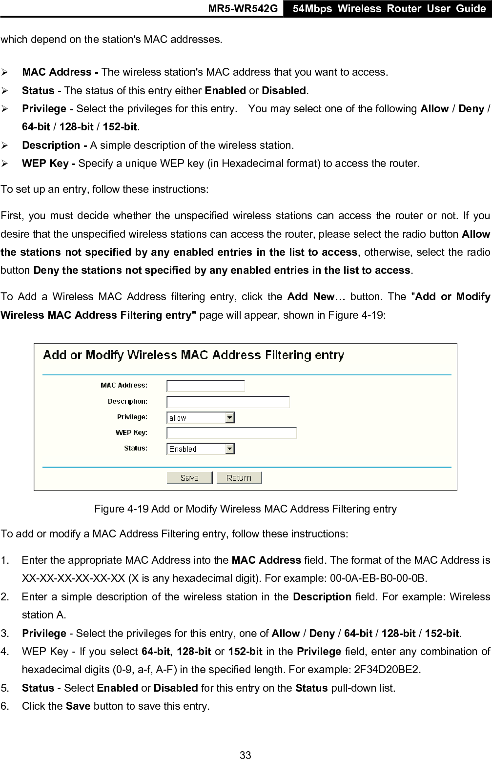 MR5-WR542G 54Mbps Wireless Router User Guide  33which depend on the station's MAC addresses.   &frac34; MAC Address - The wireless station's MAC address that you want to access.   &frac34; Status - The status of this entry either Enabled or Disabled. &frac34; Privilege - Select the privileges for this entry.    You may select one of the following Allow / Deny / 64-bit / 128-bit / 152-bit.   &frac34; Description - A simple description of the wireless station.   &frac34; WEP Key - Specify a unique WEP key (in Hexadecimal format) to access the router.   To set up an entry, follow these instructions:   First, you must decide whether the unspecified wireless stations can access the router or not. If you desire that the unspecified wireless stations can access the router, please select the radio button Allow the stations not specified by any enabled entries in the list to access, otherwise, select the radio button Deny the stations not specified by any enabled entries in the list to access. To Add a Wireless MAC Address filtering entry, click the Add New&hellip; button. The "Add or Modify Wireless MAC Address Filtering entry" page will appear, shown in Figure 4-19:  Figure 4-19 Add or Modify Wireless MAC Address Filtering entry To add or modify a MAC Address Filtering entry, follow these instructions: 1.  Enter the appropriate MAC Address into the MAC Address field. The format of the MAC Address is XX-XX-XX-XX-XX-XX (X is any hexadecimal digit). For example: 00-0A-EB-B0-00-0B.   2.  Enter a simple description of the wireless station in the Description field. For example: Wireless station A. 3.  Privilege - Select the privileges for this entry, one of Allow / Deny / 64-bit / 128-bit / 152-bit.  4.  WEP Key - If you select 64-bit, 128-bit or 152-bit in the Privilege field, enter any combination of hexadecimal digits (0-9, a-f, A-F) in the specified length. For example: 2F34D20BE2.   5.  Status - Select Enabled or Disabled for this entry on the Status pull-down list. 6. Click the Save button to save this entry. 