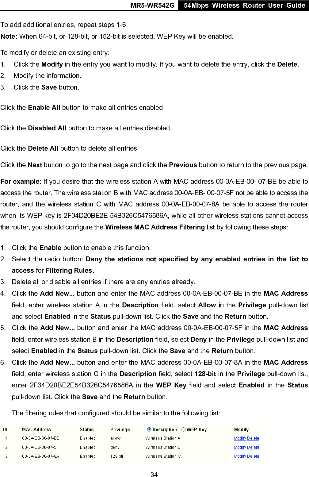 MR5-WR542G 54Mbps Wireless Router User Guide  34To add additional entries, repeat steps 1-6. Note: When 64-bit, or 128-bit, or 152-bit is selected, WEP Key will be enabled.   To modify or delete an existing entry: 1. Click the Modify in the entry you want to modify. If you want to delete the entry, click the Delete. 2.  Modify the information.   3. Click the Save button. Click the Enable All button to make all entries enabled Click the Disabled All button to make all entries disabled. Click the Delete All button to delete all entries Click the Next button to go to the next page and click the Previous button to return to the previous page. For example: If you desire that the wireless station A with MAC address 00-0A-EB-00- 07-BE be able to access the router. The wireless station B with MAC address 00-0A-EB- 00-07-5F not be able to access the router, and the wireless station C with MAC address 00-0A-EB-00-07-8A be able to access the router when its WEP key is 2F34D20BE2E 54B326C5476586A, while all other wireless stations cannot access the router, you should configure the Wireless MAC Address Filtering list by following these steps: 1. Click the Enable button to enable this function. 2.  Select the radio button: Deny the stations not specified by any enabled entries in the list to access for Filtering Rules. 3.  Delete all or disable all entries if there are any entries already. 4. Click the Add New... button and enter the MAC address 00-0A-EB-00-07-BE in the MAC Address field, enter wireless station A in the Description field, select Allow in the Privilege pull-down list and select Enabled in the Status pull-down list. Click the Save and the Return button. 5. Click the Add New... button and enter the MAC address 00-0A-EB-00-07-5F in the MAC Address field, enter wireless station B in the Description field, select Deny in the Privilege pull-down list and select Enabled in the Status pull-down list. Click the Save and the Return button. 6. Click the Add New... button and enter the MAC address 00-0A-EB-00-07-8A in the MAC Address field, enter wireless station C in the Description field, select 128-bit in the Privilege pull-down list, enter 2F34D20BE2E54B326C5476586A in the WEP Key field and select Enabled in the Status pull-down list. Click the Save and the Return button. The filtering rules that configured should be similar to the following list:  
