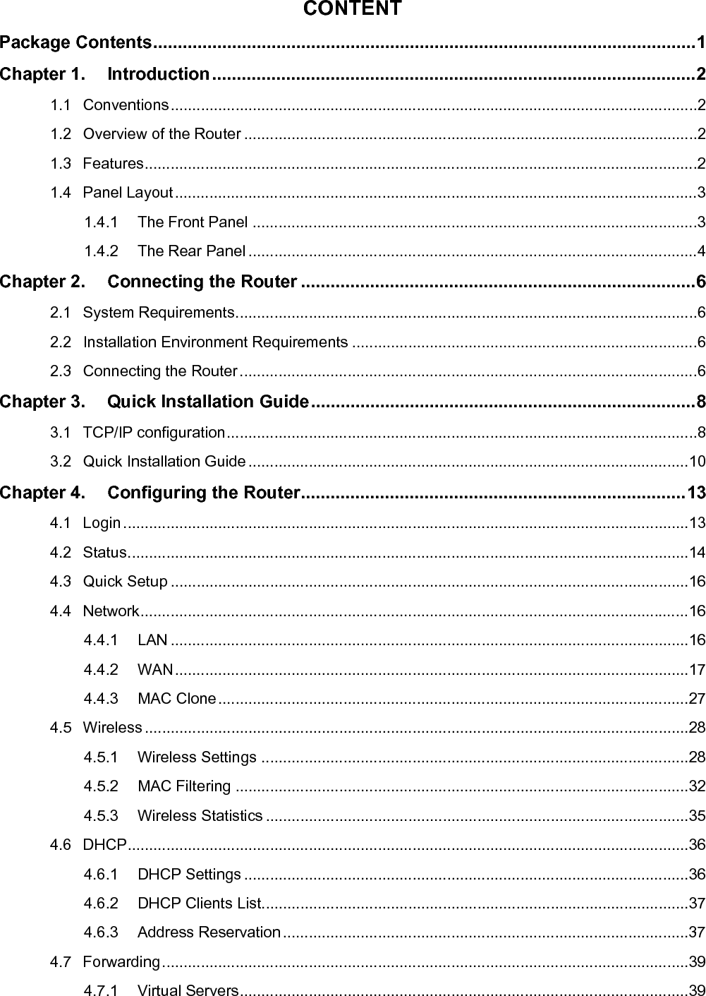   CONTENT Package Contents..............................................................................................................1 Chapter 1. Introduction..................................................................................................2 1.1 Conventions..........................................................................................................................2 1.2 Overview of the Router .........................................................................................................2 1.3 Features................................................................................................................................2 1.4 Panel Layout.........................................................................................................................3 1.4.1 The Front Panel .......................................................................................................3 1.4.2 The Rear Panel ........................................................................................................4 Chapter 2. Connecting the Router ................................................................................6 2.1 System Requirements...........................................................................................................6 2.2 Installation Environment Requirements ................................................................................6 2.3 Connecting the Router..........................................................................................................6 Chapter 3. Quick Installation Guide..............................................................................8 3.1 TCP/IP configuration.............................................................................................................8 3.2 Quick Installation Guide......................................................................................................10 Chapter 4. Configuring the Router..............................................................................13 4.1 Login...................................................................................................................................13 4.2 Status..................................................................................................................................14 4.3 Quick Setup ........................................................................................................................16 4.4 Network...............................................................................................................................16 4.4.1 LAN ........................................................................................................................16 4.4.2 WAN.......................................................................................................................17 4.4.3 MAC Clone.............................................................................................................27 4.5 Wireless ..............................................................................................................................28 4.5.1 Wireless Settings ...................................................................................................28 4.5.2 MAC Filtering .........................................................................................................32 4.5.3 Wireless Statistics ..................................................................................................35 4.6 DHCP..................................................................................................................................36 4.6.1 DHCP Settings .......................................................................................................36 4.6.2 DHCP Clients List...................................................................................................37 4.6.3 Address Reservation..............................................................................................37 4.7 Forwarding..........................................................................................................................39 4.7.1 Virtual Servers........................................................................................................39 