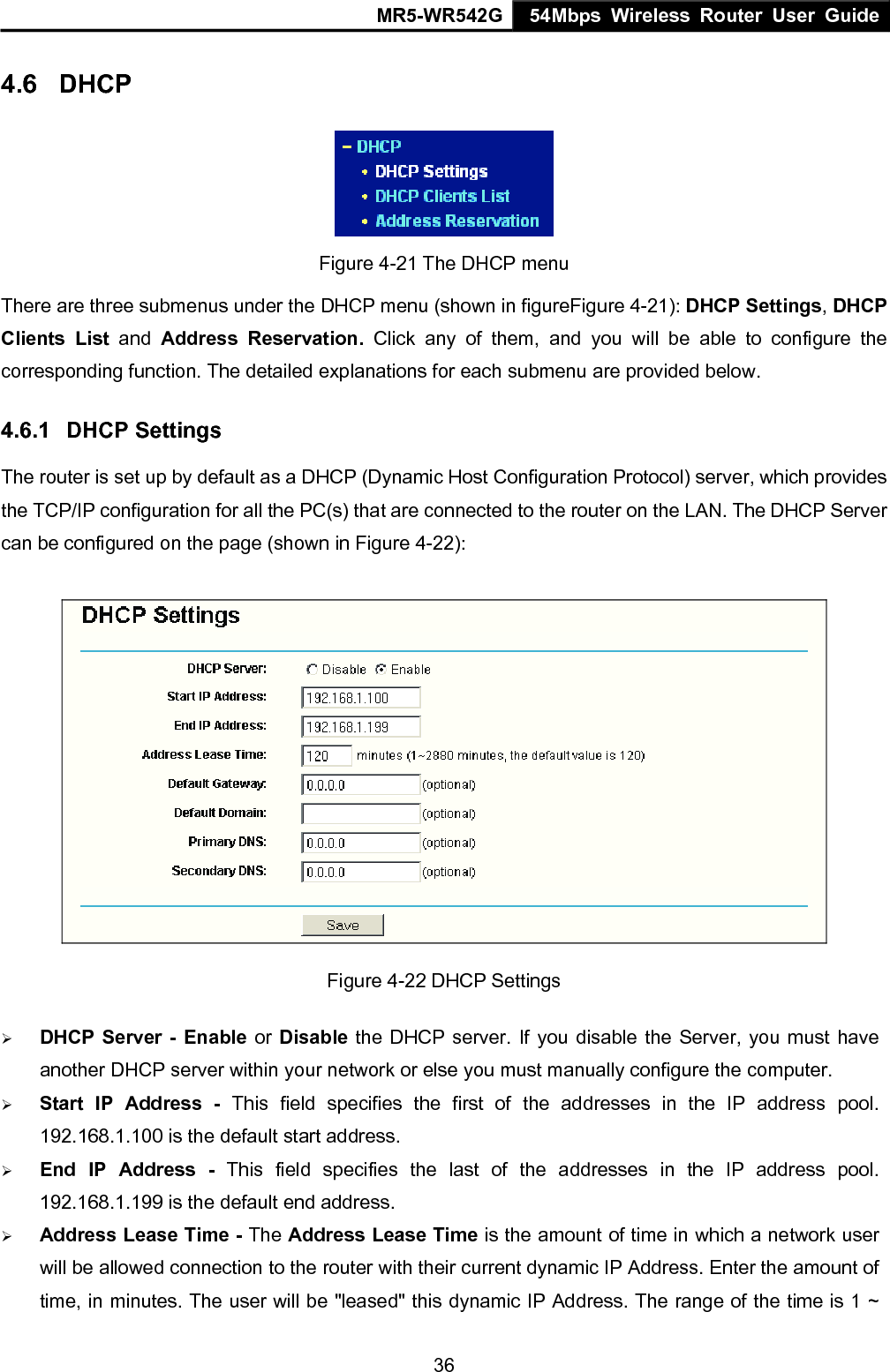 MR5-WR542G 54Mbps Wireless Router User Guide  364.6  DHCP  Figure 4-21 The DHCP menu There are three submenus under the DHCP menu (shown in figureFigure 4-21): DHCP Settings, DHCP Clients List and  Address Reservation. Click any of them, and you will be able to configure the corresponding function. The detailed explanations for each submenu are provided below. 4.6.1  DHCP Settings The router is set up by default as a DHCP (Dynamic Host Configuration Protocol) server, which provides the TCP/IP configuration for all the PC(s) that are connected to the router on the LAN. The DHCP Server can be configured on the page (shown in Figure 4-22):  Figure 4-22 DHCP Settings &frac34; DHCP Server - Enable or Disable  the DHCP server. If you disable the Server, you must have another DHCP server within your network or else you must manually configure the computer. &frac34; Start IP Address - This field specifies the first of the addresses in the IP address pool. 192.168.1.100 is the default start address. &frac34; End IP Address - This field specifies the last of the addresses in the IP address pool. 192.168.1.199 is the default end address. &frac34; Address Lease Time - The Address Lease Time is the amount of time in which a network user will be allowed connection to the router with their current dynamic IP Address. Enter the amount of time, in minutes. The user will be "leased" this dynamic IP Address. The range of the time is 1 ~ 
