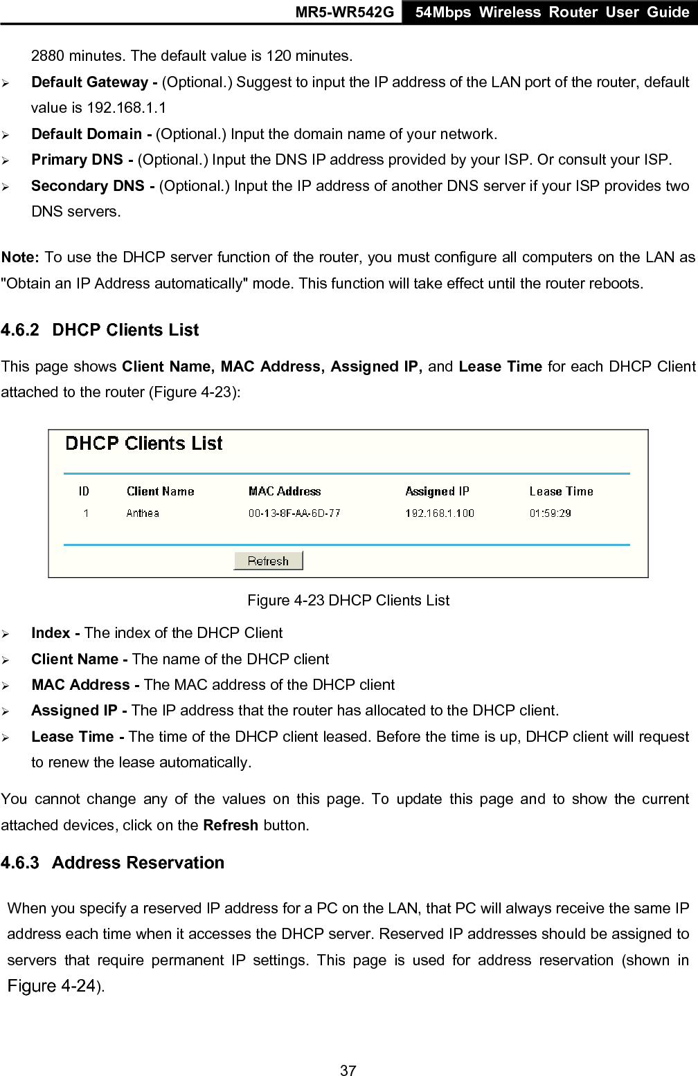 MR5-WR542G 54Mbps Wireless Router User Guide  372880 minutes. The default value is 120 minutes. &frac34; Default Gateway - (Optional.) Suggest to input the IP address of the LAN port of the router, default value is 192.168.1.1 &frac34; Default Domain - (Optional.) Input the domain name of your network. &frac34; Primary DNS - (Optional.) Input the DNS IP address provided by your ISP. Or consult your ISP. &frac34; Secondary DNS - (Optional.) Input the IP address of another DNS server if your ISP provides two DNS servers. Note: To use the DHCP server function of the router, you must configure all computers on the LAN as "Obtain an IP Address automatically" mode. This function will take effect until the router reboots. 4.6.2  DHCP Clients List This page shows Client Name, MAC Address, Assigned IP, and Lease Time for each DHCP Client attached to the router (Figure 4-23):  Figure 4-23 DHCP Clients List &frac34; Index - The index of the DHCP Client   &frac34; Client Name - The name of the DHCP client   &frac34; MAC Address - The MAC address of the DHCP client   &frac34; Assigned IP - The IP address that the router has allocated to the DHCP client. &frac34; Lease Time - The time of the DHCP client leased. Before the time is up, DHCP client will request to renew the lease automatically. You cannot change any of the values on this page. To update this page and to show the current attached devices, click on the Refresh button. 4.6.3  Address Reservation When you specify a reserved IP address for a PC on the LAN, that PC will always receive the same IP address each time when it accesses the DHCP server. Reserved IP addresses should be assigned to servers that require permanent IP settings. This page is used for address reservation (shown in Figure 4-24). 