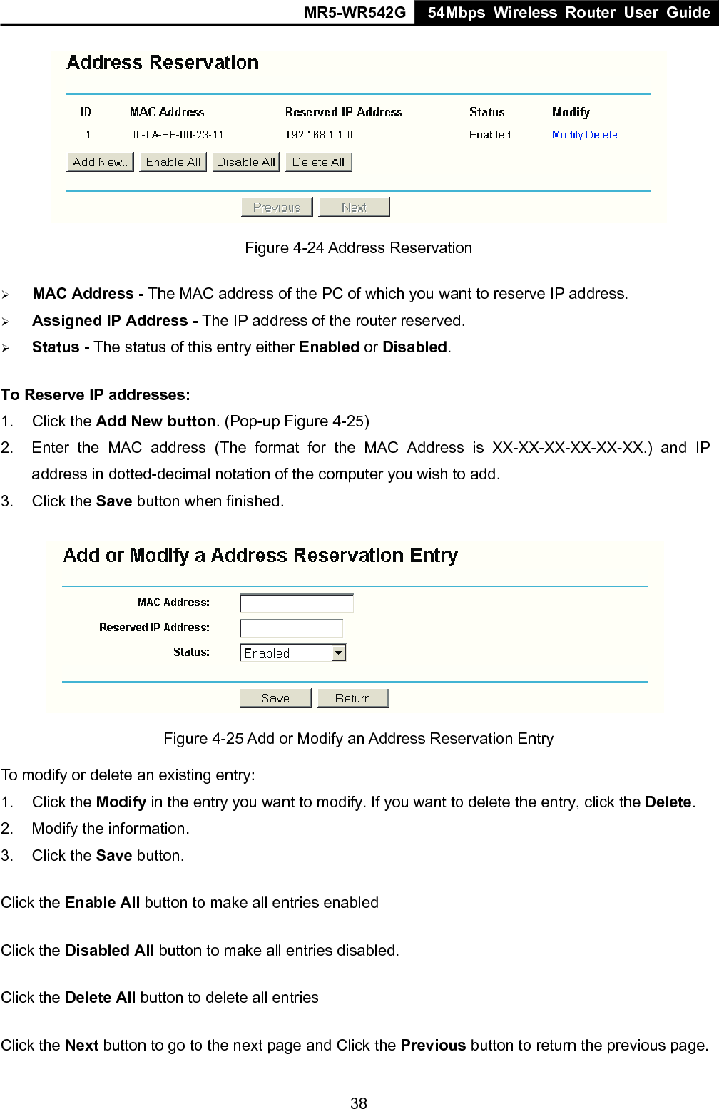 MR5-WR542G 54Mbps Wireless Router User Guide  38 Figure 4-24 Address Reservation &frac34; MAC Address - The MAC address of the PC of which you want to reserve IP address. &frac34; Assigned IP Address - The IP address of the router reserved. &frac34; Status - The status of this entry either Enabled or Disabled. To Reserve IP addresses:  1. Click the Add New button. (Pop-up Figure 4-25) 2.  Enter the MAC address (The format for the MAC Address is XX-XX-XX-XX-XX-XX.) and IP address in dotted-decimal notation of the computer you wish to add.   3. Click the Save button when finished.    Figure 4-25 Add or Modify an Address Reservation Entry To modify or delete an existing entry: 1. Click the Modify in the entry you want to modify. If you want to delete the entry, click the Delete. 2.  Modify the information.   3. Click the Save button. Click the Enable All button to make all entries enabled Click the Disabled All button to make all entries disabled. Click the Delete All button to delete all entries Click the Next button to go to the next page and Click the Previous button to return the previous page. 