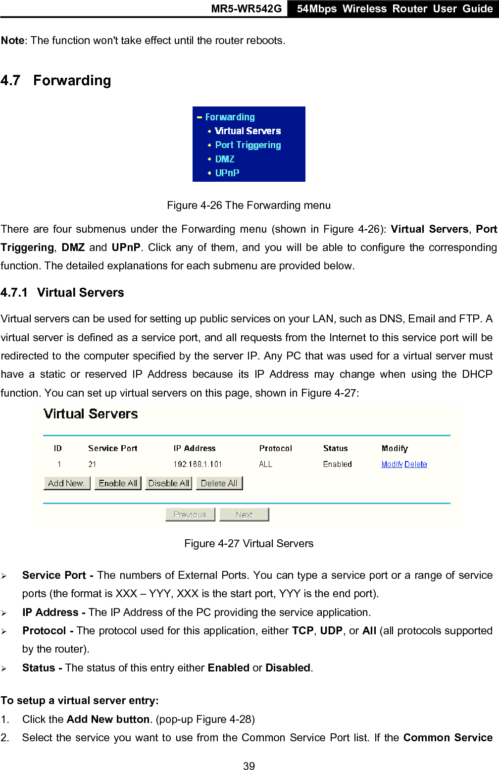 MR5-WR542G 54Mbps Wireless Router User Guide  39Note: The function won't take effect until the router reboots. 4.7  Forwarding  Figure 4-26 The Forwarding menu There are four submenus under the Forwarding menu (shown in Figure 4-26): Virtual Servers, Port Triggering, DMZ and UPnP. Click any of them, and you will be able to configure the corresponding function. The detailed explanations for each submenu are provided below. 4.7.1  Virtual Servers Virtual servers can be used for setting up public services on your LAN, such as DNS, Email and FTP. A virtual server is defined as a service port, and all requests from the Internet to this service port will be redirected to the computer specified by the server IP. Any PC that was used for a virtual server must have a static or reserved IP Address because its IP Address may change when using the DHCP function. You can set up virtual servers on this page, shown in Figure 4-27:  Figure 4-27 Virtual Servers &frac34; Service Port - The numbers of External Ports. You can type a service port or a range of service ports (the format is XXX &ndash; YYY, XXX is the start port, YYY is the end port).   &frac34; IP Address - The IP Address of the PC providing the service application. &frac34; Protocol - The protocol used for this application, either TCP, UDP, or All (all protocols supported by the router). &frac34; Status - The status of this entry either Enabled or Disabled. To setup a virtual server entry:   1. Click the Add New button. (pop-up Figure 4-28) 2.  Select the service you want to use from the Common Service Port list. If the Common Service 