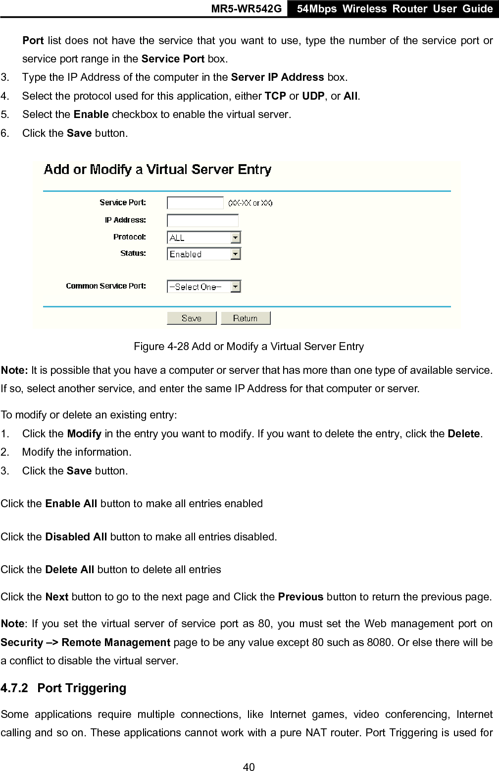 MR5-WR542G 54Mbps Wireless Router User Guide  40Port list does not have the service that you want to use, type the number of the service port or service port range in the Service Port box. 3.  Type the IP Address of the computer in the Server IP Address box.  4.  Select the protocol used for this application, either TCP or UDP, or All. 5. Select the Enable checkbox to enable the virtual server. 6. Click the Save button.    Figure 4-28 Add or Modify a Virtual Server Entry Note: It is possible that you have a computer or server that has more than one type of available service. If so, select another service, and enter the same IP Address for that computer or server. To modify or delete an existing entry: 1. Click the Modify in the entry you want to modify. If you want to delete the entry, click the Delete. 2.  Modify the information.   3. Click the Save button. Click the Enable All button to make all entries enabled Click the Disabled All button to make all entries disabled. Click the Delete All button to delete all entries Click the Next button to go to the next page and Click the Previous button to return the previous page. Note: If you set the virtual server of service port as 80, you must set the Web management port on Security &ndash;> Remote Management page to be any value except 80 such as 8080. Or else there will be a conflict to disable the virtual server. 4.7.2  Port Triggering Some applications require multiple connections, like Internet games, video conferencing, Internet calling and so on. These applications cannot work with a pure NAT router. Port Triggering is used for 