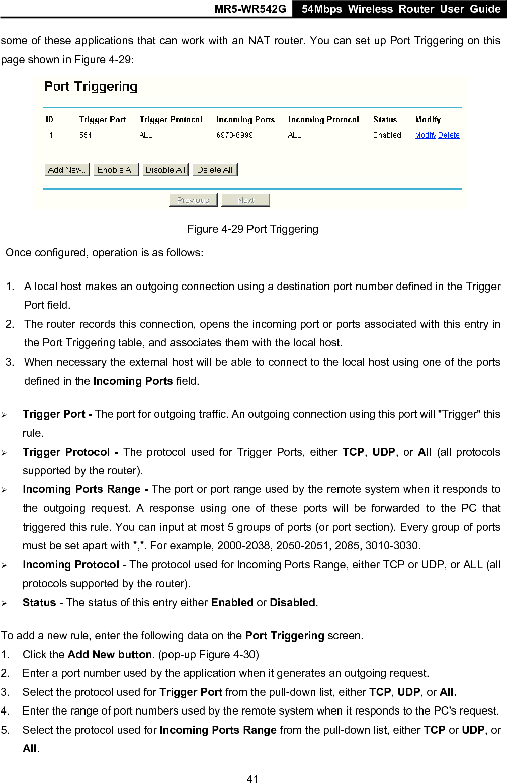 MR5-WR542G 54Mbps Wireless Router User Guide  41some of these applications that can work with an NAT router. You can set up Port Triggering on this page shown in Figure 4-29:  Figure 4-29 Port Triggering Once configured, operation is as follows:   1.  A local host makes an outgoing connection using a destination port number defined in the Trigger Port field.   2.  The router records this connection, opens the incoming port or ports associated with this entry in the Port Triggering table, and associates them with the local host.   3.  When necessary the external host will be able to connect to the local host using one of the ports defined in the Incoming Ports field. &frac34; Trigger Port - The port for outgoing traffic. An outgoing connection using this port will "Trigger" this rule. &frac34; Trigger Protocol - The protocol used for Trigger Ports, either TCP,  UDP, or All  (all protocols supported by the router). &frac34; Incoming Ports Range - The port or port range used by the remote system when it responds to the outgoing request. A response using one of these ports will be forwarded to the PC that triggered this rule. You can input at most 5 groups of ports (or port section). Every group of ports must be set apart with ",". For example, 2000-2038, 2050-2051, 2085, 3010-3030. &frac34; Incoming Protocol - The protocol used for Incoming Ports Range, either TCP or UDP, or ALL (all protocols supported by the router). &frac34; Status - The status of this entry either Enabled or Disabled. To add a new rule, enter the following data on the Port Triggering screen.   1. Click the Add New button. (pop-up Figure 4-30) 2.  Enter a port number used by the application when it generates an outgoing request.     3.  Select the protocol used for Trigger Port from the pull-down list, either TCP, UDP, or All. 4.  Enter the range of port numbers used by the remote system when it responds to the PC's request. 5.  Select the protocol used for Incoming Ports Range from the pull-down list, either TCP or UDP, or All. 