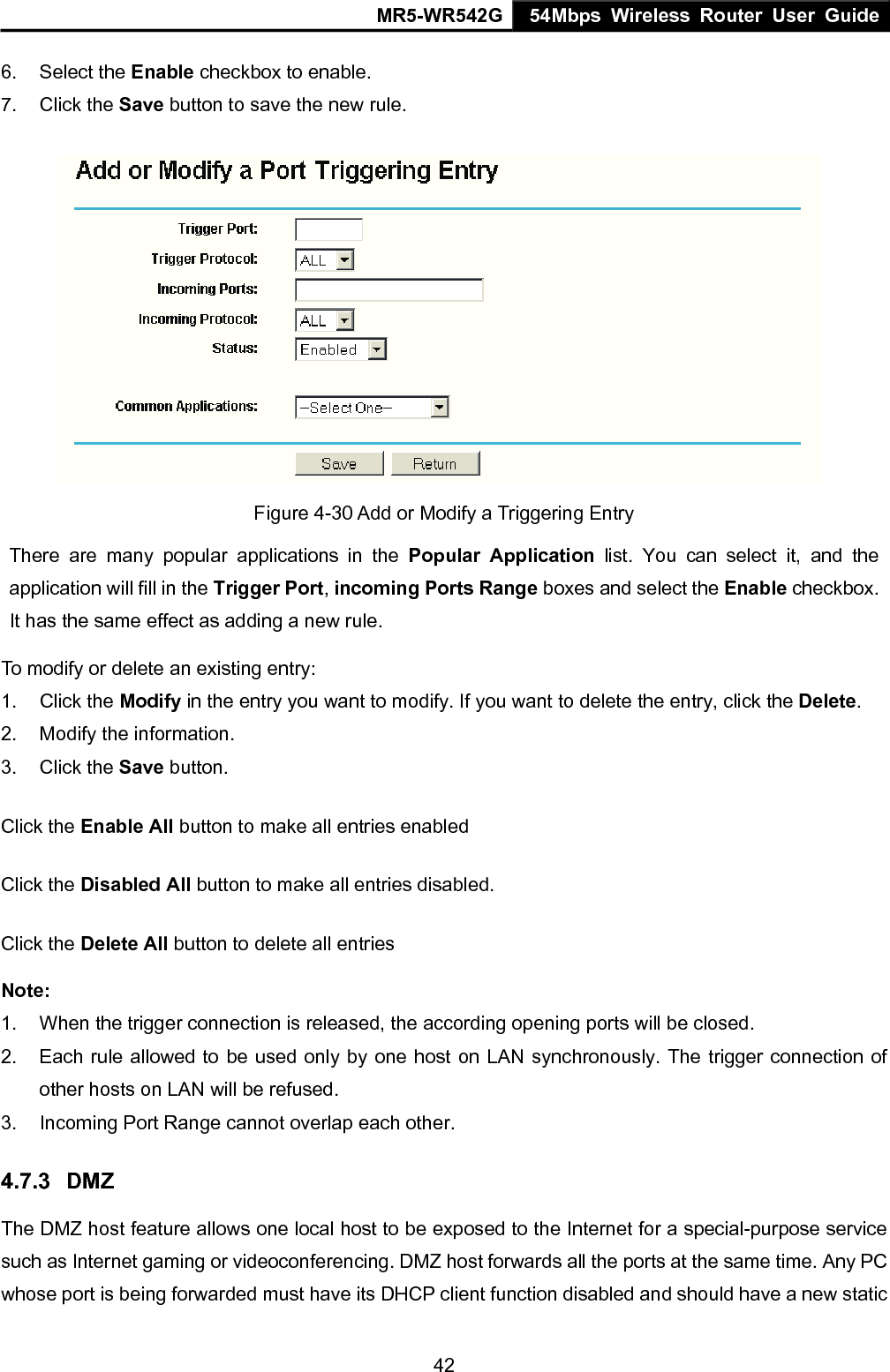 MR5-WR542G 54Mbps Wireless Router User Guide  426. Select the Enable checkbox to enable.   7. Click the Save button to save the new rule.  Figure 4-30 Add or Modify a Triggering Entry There are many popular applications in the Popular Application list. You can select it, and the application will fill in the Trigger Port, incoming Ports Range boxes and select the Enable checkbox. It has the same effect as adding a new rule. To modify or delete an existing entry: 1. Click the Modify in the entry you want to modify. If you want to delete the entry, click the Delete. 2.  Modify the information.   3. Click the Save button. Click the Enable All button to make all entries enabled Click the Disabled All button to make all entries disabled. Click the Delete All button to delete all entries Note:  1.  When the trigger connection is released, the according opening ports will be closed. 2.  Each rule allowed to be used only by one host on LAN synchronously. The trigger connection of other hosts on LAN will be refused. 3.  Incoming Port Range cannot overlap each other. 4.7.3  DMZ The DMZ host feature allows one local host to be exposed to the Internet for a special-purpose service such as Internet gaming or videoconferencing. DMZ host forwards all the ports at the same time. Any PC whose port is being forwarded must have its DHCP client function disabled and should have a new static 