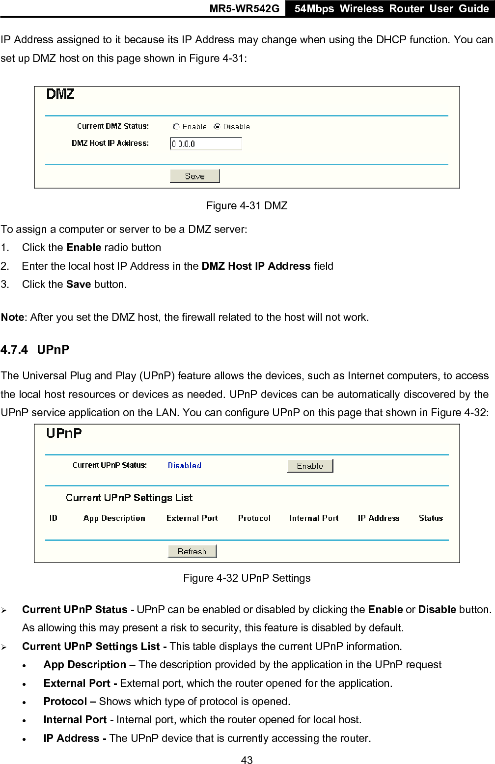 MR5-WR542G 54Mbps Wireless Router User Guide  43IP Address assigned to it because its IP Address may change when using the DHCP function. You can set up DMZ host on this page shown in Figure 4-31:  Figure 4-31 DMZ To assign a computer or server to be a DMZ server:   1. Click the Enable radio button 2.  Enter the local host IP Address in the DMZ Host IP Address field 3. Click the Save button. Note: After you set the DMZ host, the firewall related to the host will not work. 4.7.4  UPnP The Universal Plug and Play (UPnP) feature allows the devices, such as Internet computers, to access the local host resources or devices as needed. UPnP devices can be automatically discovered by the UPnP service application on the LAN. You can configure UPnP on this page that shown in Figure 4-32:  Figure 4-32 UPnP Settings &frac34; Current UPnP Status - UPnP can be enabled or disabled by clicking the Enable or Disable button. As allowing this may present a risk to security, this feature is disabled by default.   &frac34; Current UPnP Settings List - This table displays the current UPnP information. &bull; App Description &ndash; The description provided by the application in the UPnP request &bull; External Port - External port, which the router opened for the application. &bull; Protocol &ndash; Shows which type of protocol is opened. &bull; Internal Port - Internal port, which the router opened for local host. &bull; IP Address - The UPnP device that is currently accessing the router. 