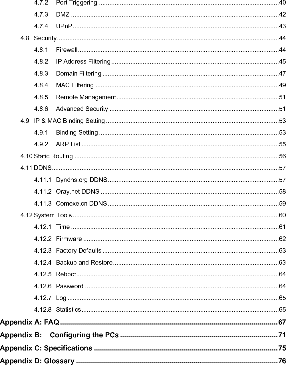   4.7.2 Port Triggering .......................................................................................................40 4.7.3 DMZ .......................................................................................................................42 4.7.4 UPnP......................................................................................................................43 4.8 Security...............................................................................................................................44 4.8.1 Firewall...................................................................................................................44 4.8.2 IP Address Filtering................................................................................................45 4.8.3 Domain Filtering.....................................................................................................47 4.8.4 MAC Filtering .........................................................................................................49 4.8.5 Remote Management.............................................................................................51 4.8.6 Advanced Security .................................................................................................51 4.9 IP &amp; MAC Binding Setting ...................................................................................................53 4.9.1 Binding Setting .......................................................................................................53 4.9.2 ARP List .................................................................................................................55 4.10 Static Routing .....................................................................................................................56 4.11 DDNS..................................................................................................................................57 4.11.1 Dyndns.org DDNS..................................................................................................57 4.11.2 Oray.net DDNS ......................................................................................................58 4.11.3 Comexe.cn DDNS..................................................................................................59 4.12 System Tools ......................................................................................................................60 4.12.1 Time .......................................................................................................................61 4.12.2 Firmware ................................................................................................................62 4.12.3 Factory Defaults .....................................................................................................63 4.12.4 Backup and Restore...............................................................................................63 4.12.5 Reboot....................................................................................................................64 4.12.6 Password ...............................................................................................................64 4.12.7 Log .........................................................................................................................65 4.12.8 Statistics.................................................................................................................65 Appendix A: FAQ .............................................................................................................67 Appendix B: Configuring the PCs ...............................................................................71 Appendix C: Specifications ............................................................................................75 Appendix D: Glossary .....................................................................................................76 