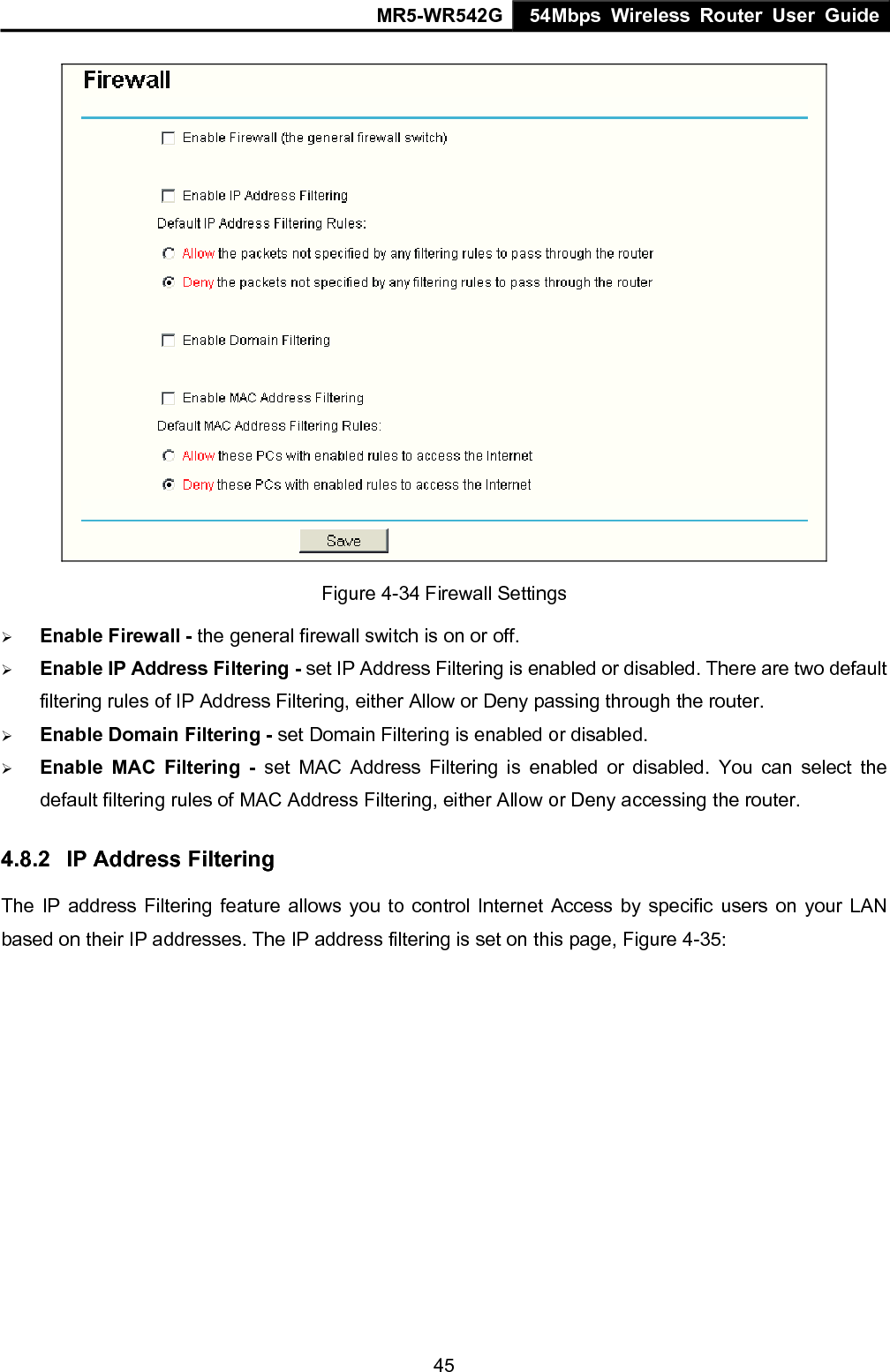 MR5-WR542G 54Mbps Wireless Router User Guide  45 Figure 4-34 Firewall Settings &frac34; Enable Firewall - the general firewall switch is on or off. &frac34; Enable IP Address Filtering - set IP Address Filtering is enabled or disabled. There are two default filtering rules of IP Address Filtering, either Allow or Deny passing through the router. &frac34; Enable Domain Filtering - set Domain Filtering is enabled or disabled. &frac34; Enable MAC Filtering - set MAC Address Filtering is enabled or disabled. You can select the default filtering rules of MAC Address Filtering, either Allow or Deny accessing the router. 4.8.2  IP Address Filtering The IP address Filtering feature allows you to control Internet Access by specific users on your LAN based on their IP addresses. The IP address filtering is set on this page, Figure 4-35: 