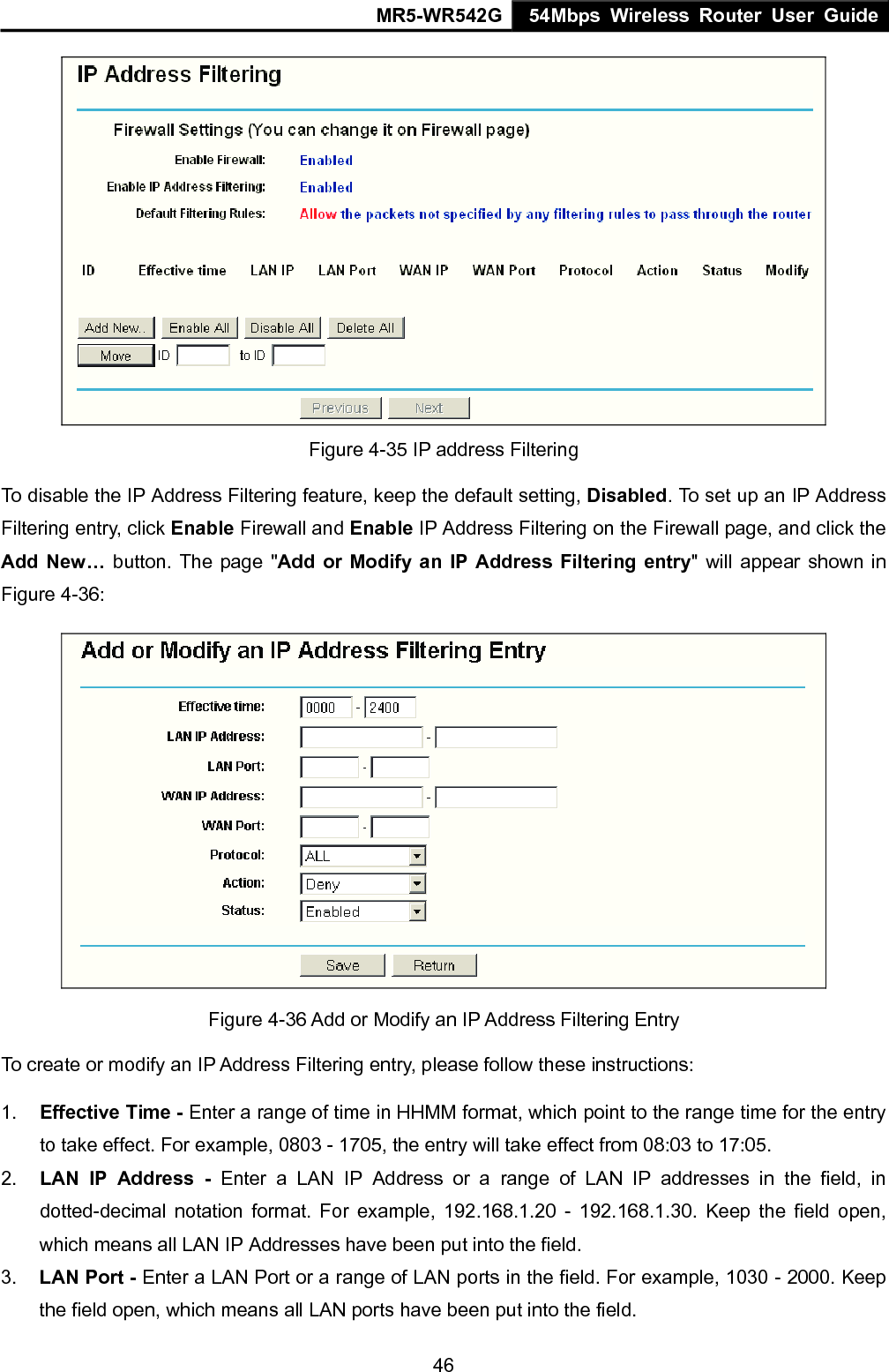MR5-WR542G 54Mbps Wireless Router User Guide  46 Figure 4-35 IP address Filtering To disable the IP Address Filtering feature, keep the default setting, Disabled. To set up an IP Address Filtering entry, click Enable Firewall and Enable IP Address Filtering on the Firewall page, and click the Add New&hellip; button. The page "Add or Modify an IP Address Filtering entry" will appear shown in Figure 4-36:  Figure 4-36 Add or Modify an IP Address Filtering Entry To create or modify an IP Address Filtering entry, please follow these instructions: 1.  Effective Time - Enter a range of time in HHMM format, which point to the range time for the entry to take effect. For example, 0803 - 1705, the entry will take effect from 08:03 to 17:05. 2.  LAN IP Address - Enter a LAN IP Address or a range of LAN IP addresses in the field, in dotted-decimal notation format. For example, 192.168.1.20 - 192.168.1.30. Keep the field open, which means all LAN IP Addresses have been put into the field.   3.  LAN Port - Enter a LAN Port or a range of LAN ports in the field. For example, 1030 - 2000. Keep the field open, which means all LAN ports have been put into the field.   