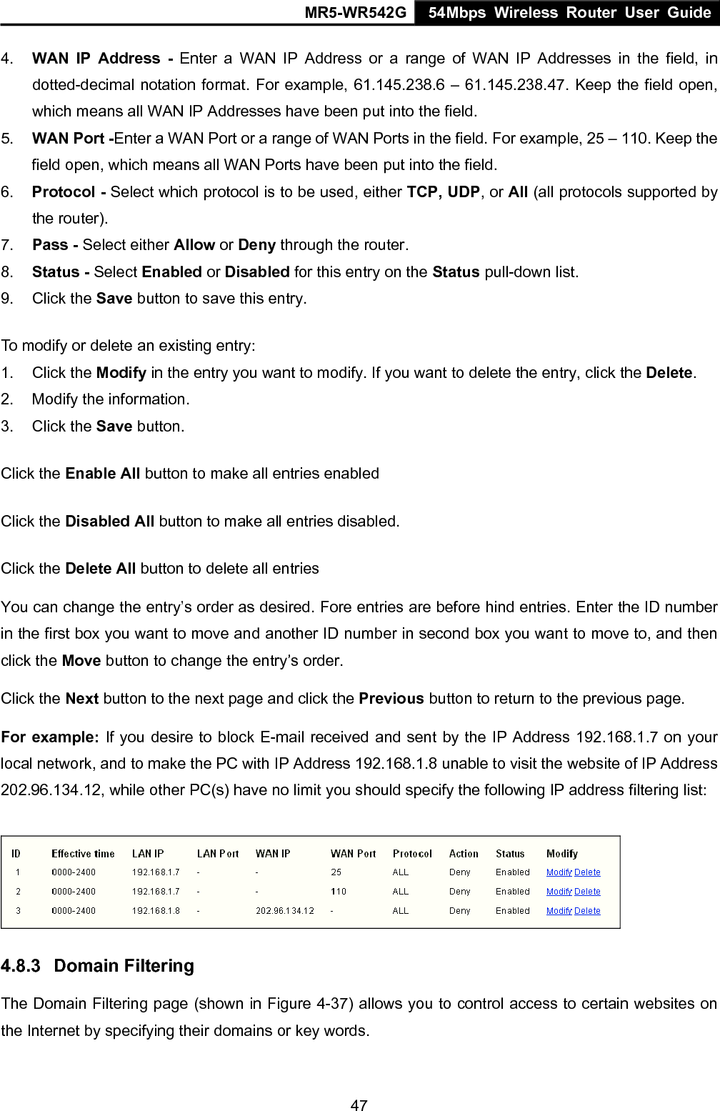 MR5-WR542G 54Mbps Wireless Router User Guide  474.  WAN IP Address - Enter a WAN IP Address or a range of WAN IP Addresses in the field, in dotted-decimal notation format. For example, 61.145.238.6 &ndash; 61.145.238.47. Keep the field open, which means all WAN IP Addresses have been put into the field.   5.  WAN Port -Enter a WAN Port or a range of WAN Ports in the field. For example, 25 &ndash; 110. Keep the field open, which means all WAN Ports have been put into the field.   6.  Protocol - Select which protocol is to be used, either TCP, UDP, or All (all protocols supported by the router). 7.  Pass - Select either Allow or Deny through the router. 8.  Status - Select Enabled or Disabled for this entry on the Status pull-down list. 9. Click the Save button to save this entry. To modify or delete an existing entry: 1. Click the Modify in the entry you want to modify. If you want to delete the entry, click the Delete. 2.  Modify the information.   3. Click the Save button. Click the Enable All button to make all entries enabled Click the Disabled All button to make all entries disabled. Click the Delete All button to delete all entries You can change the entry&rsquo;s order as desired. Fore entries are before hind entries. Enter the ID number in the first box you want to move and another ID number in second box you want to move to, and then click the Move button to change the entry&rsquo;s order. Click the Next button to the next page and click the Previous button to return to the previous page. For example: If you desire to block E-mail received and sent by the IP Address 192.168.1.7 on your local network, and to make the PC with IP Address 192.168.1.8 unable to visit the website of IP Address 202.96.134.12, while other PC(s) have no limit you should specify the following IP address filtering list:  4.8.3  Domain Filtering The Domain Filtering page (shown in Figure 4-37) allows you to control access to certain websites on the Internet by specifying their domains or key words. 