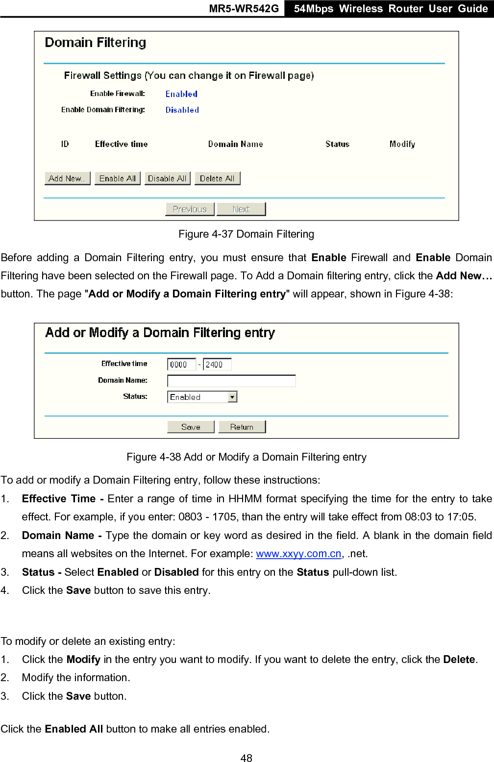 MR5-WR542G 54Mbps Wireless Router User Guide  48 Figure 4-37 Domain Filtering Before adding a Domain Filtering entry, you must ensure that Enable Firewall and Enable Domain Filtering have been selected on the Firewall page. To Add a Domain filtering entry, click the Add New&hellip; button. The page "Add or Modify a Domain Filtering entry" will appear, shown in Figure 4-38:  Figure 4-38 Add or Modify a Domain Filtering entry To add or modify a Domain Filtering entry, follow these instructions: 1.  Effective Time - Enter a range of time in HHMM format specifying the time for the entry to take effect. For example, if you enter: 0803 - 1705, than the entry will take effect from 08:03 to 17:05. 2.  Domain Name - Type the domain or key word as desired in the field. A blank in the domain field means all websites on the Internet. For example: www.xxyy.com.cn, .net. 3.  Status - Select Enabled or Disabled for this entry on the Status pull-down list. 4. Click the Save button to save this entry.  To modify or delete an existing entry: 1. Click the Modify in the entry you want to modify. If you want to delete the entry, click the Delete. 2.  Modify the information.   3. Click the Save button. Click the Enabled All button to make all entries enabled. 
