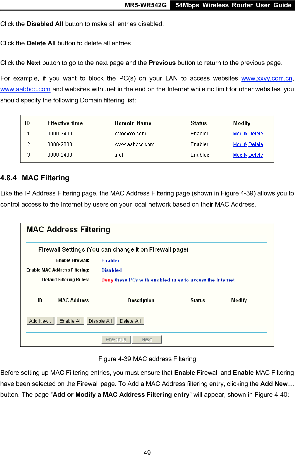 MR5-WR542G 54Mbps Wireless Router User Guide  49Click the Disabled All button to make all entries disabled. Click the Delete All button to delete all entries Click the Next button to go to the next page and the Previous button to return to the previous page. For example, if you want to block the PC(s) on your LAN to access websites www.xxyy.com.cn, www.aabbcc.com and websites with .net in the end on the Internet while no limit for other websites, you should specify the following Domain filtering list:  4.8.4  MAC Filtering Like the IP Address Filtering page, the MAC Address Filtering page (shown in Figure 4-39) allows you to control access to the Internet by users on your local network based on their MAC Address.  Figure 4-39 MAC address Filtering Before setting up MAC Filtering entries, you must ensure that Enable Firewall and Enable MAC Filtering have been selected on the Firewall page. To Add a MAC Address filtering entry, clicking the Add New&hellip; button. The page "Add or Modify a MAC Address Filtering entry" will appear, shown in Figure 4-40:   