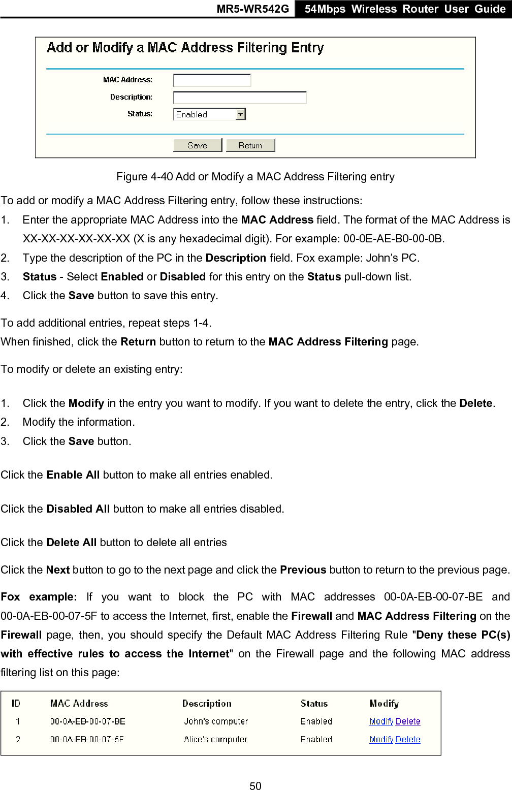 MR5-WR542G 54Mbps Wireless Router User Guide  50 Figure 4-40 Add or Modify a MAC Address Filtering entry To add or modify a MAC Address Filtering entry, follow these instructions: 1.  Enter the appropriate MAC Address into the MAC Address field. The format of the MAC Address is XX-XX-XX-XX-XX-XX (X is any hexadecimal digit). For example: 00-0E-AE-B0-00-0B. 2.  Type the description of the PC in the Description field. Fox example: John&rsquo;s PC. 3.  Status - Select Enabled or Disabled for this entry on the Status pull-down list. 4. Click the Save button to save this entry. To add additional entries, repeat steps 1-4. When finished, click the Return button to return to the MAC Address Filtering page.  To modify or delete an existing entry: 1. Click the Modify in the entry you want to modify. If you want to delete the entry, click the Delete. 2.  Modify the information.   3. Click the Save button. Click the Enable All button to make all entries enabled. Click the Disabled All button to make all entries disabled. Click the Delete All button to delete all entries Click the Next button to go to the next page and click the Previous button to return to the previous page. Fox example: If you want to block the PC with MAC addresses 00-0A-EB-00-07-BE and 00-0A-EB-00-07-5F to access the Internet, first, enable the Firewall and MAC Address Filtering on the Firewall page, then, you should specify the Default MAC Address Filtering Rule "Deny these PC(s) with effective rules to access the Internet" on the Firewall page and the following MAC address filtering list on this page:  