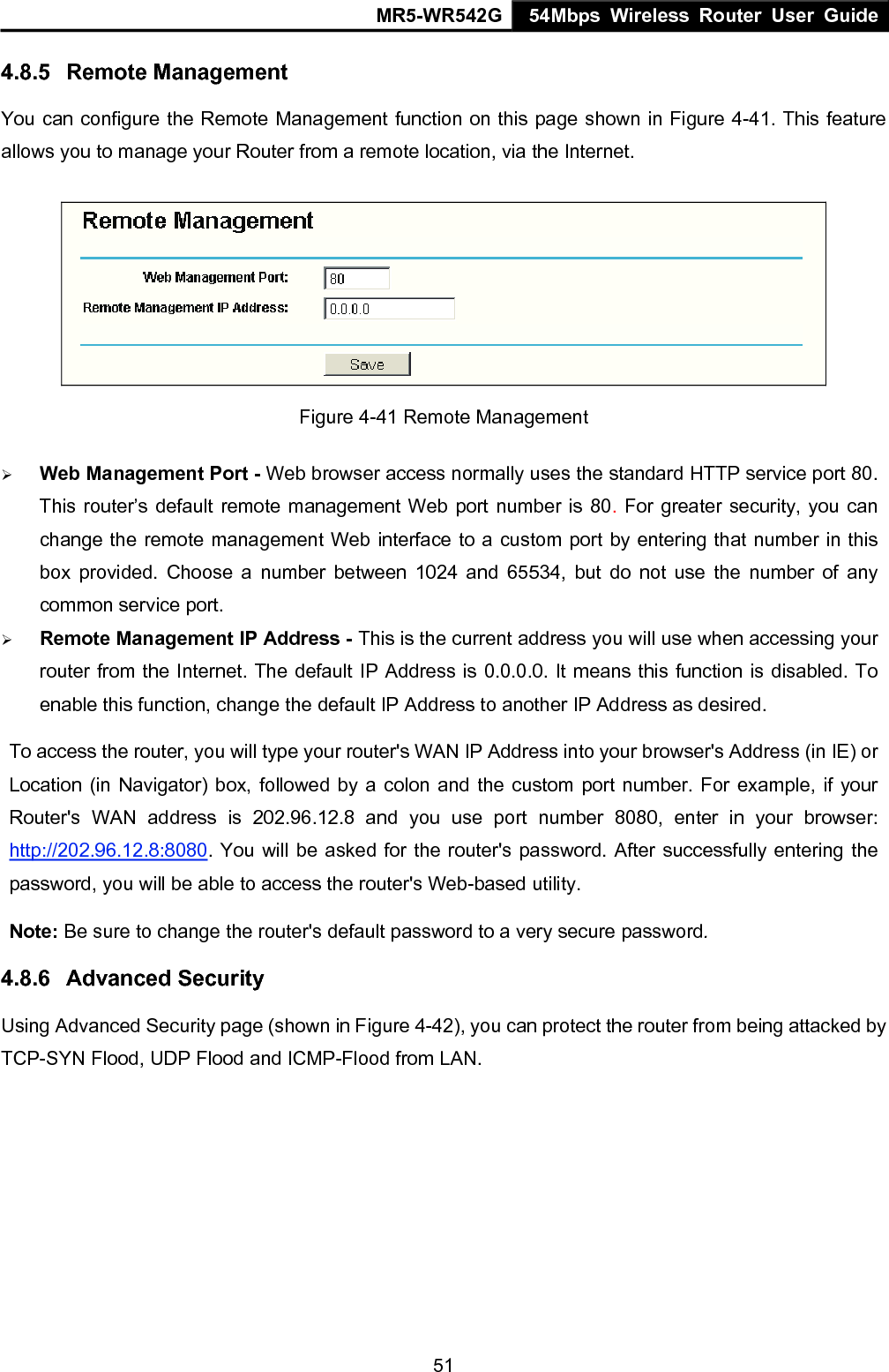 MR5-WR542G 54Mbps Wireless Router User Guide  514.8.5  Remote Management You can configure the Remote Management function on this page shown in Figure 4-41. This feature allows you to manage your Router from a remote location, via the Internet.   Figure 4-41 Remote Management &frac34; Web Management Port - Web browser access normally uses the standard HTTP service port 80. This router&rsquo;s default remote management Web port number is 80. For greater security, you can change the remote management Web interface to a custom port by entering that number in this box provided. Choose a number between 1024 and 65534, but do not use the number of any common service port. &frac34; Remote Management IP Address - This is the current address you will use when accessing your router from the Internet. The default IP Address is 0.0.0.0. It means this function is disabled. To enable this function, change the default IP Address to another IP Address as desired.   To access the router, you will type your router's WAN IP Address into your browser's Address (in IE) or Location (in Navigator) box, followed by a colon and the custom port number. For example, if your Router's WAN address is 202.96.12.8 and you use port number 8080, enter in your browser: http://202.96.12.8:8080. You will be asked for the router's password. After successfully entering the password, you will be able to access the router's Web-based utility. Note: Be sure to change the router's default password to a very secure password. 4.8.6  Advanced Security Using Advanced Security page (shown in Figure 4-42), you can protect the router from being attacked by TCP-SYN Flood, UDP Flood and ICMP-Flood from LAN. 