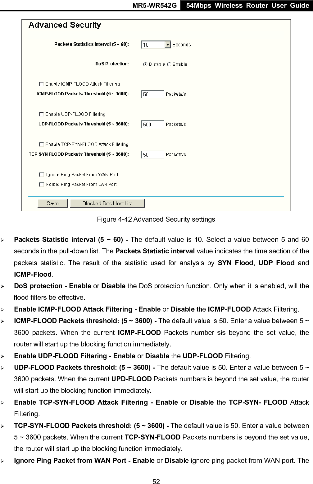 MR5-WR542G 54Mbps Wireless Router User Guide  52 Figure 4-42 Advanced Security settings &frac34; Packets Statistic interval (5 ~ 60) - The default value is 10. Select a value between 5 and 60 seconds in the pull-down list. The Packets Statistic interval value indicates the time section of the packets statistic. The result of the statistic used for analysis by SYN Flood,  UDP Flood and ICMP-Flood. &frac34; DoS protection - Enable or Disable the DoS protection function. Only when it is enabled, will the flood filters be effective. &frac34; Enable ICMP-FLOOD Attack Filtering - Enable or Disable the ICMP-FLOOD Attack Filtering. &frac34; ICMP-FLOOD Packets threshold: (5 ~ 3600) - The default value is 50. Enter a value between 5 ~ 3600 packets. When the current ICMP-FLOOD Packets number sis beyond the set value, the router will start up the blocking function immediately. &frac34; Enable UDP-FLOOD Filtering - Enable or Disable the UDP-FLOOD Filtering.   &frac34; UDP-FLOOD Packets threshold: (5 ~ 3600) - The default value is 50. Enter a value between 5 ~ 3600 packets. When the current UPD-FLOOD Packets numbers is beyond the set value, the router will start up the blocking function immediately. &frac34; Enable TCP-SYN-FLOOD Attack Filtering - Enable or Disable the TCP-SYN- FLOOD Attack Filtering. &frac34; TCP-SYN-FLOOD Packets threshold: (5 ~ 3600) - The default value is 50. Enter a value between 5 ~ 3600 packets. When the current TCP-SYN-FLOOD Packets numbers is beyond the set value, the router will start up the blocking function immediately. &frac34; Ignore Ping Packet from WAN Port - Enable or Disable ignore ping packet from WAN port. The 