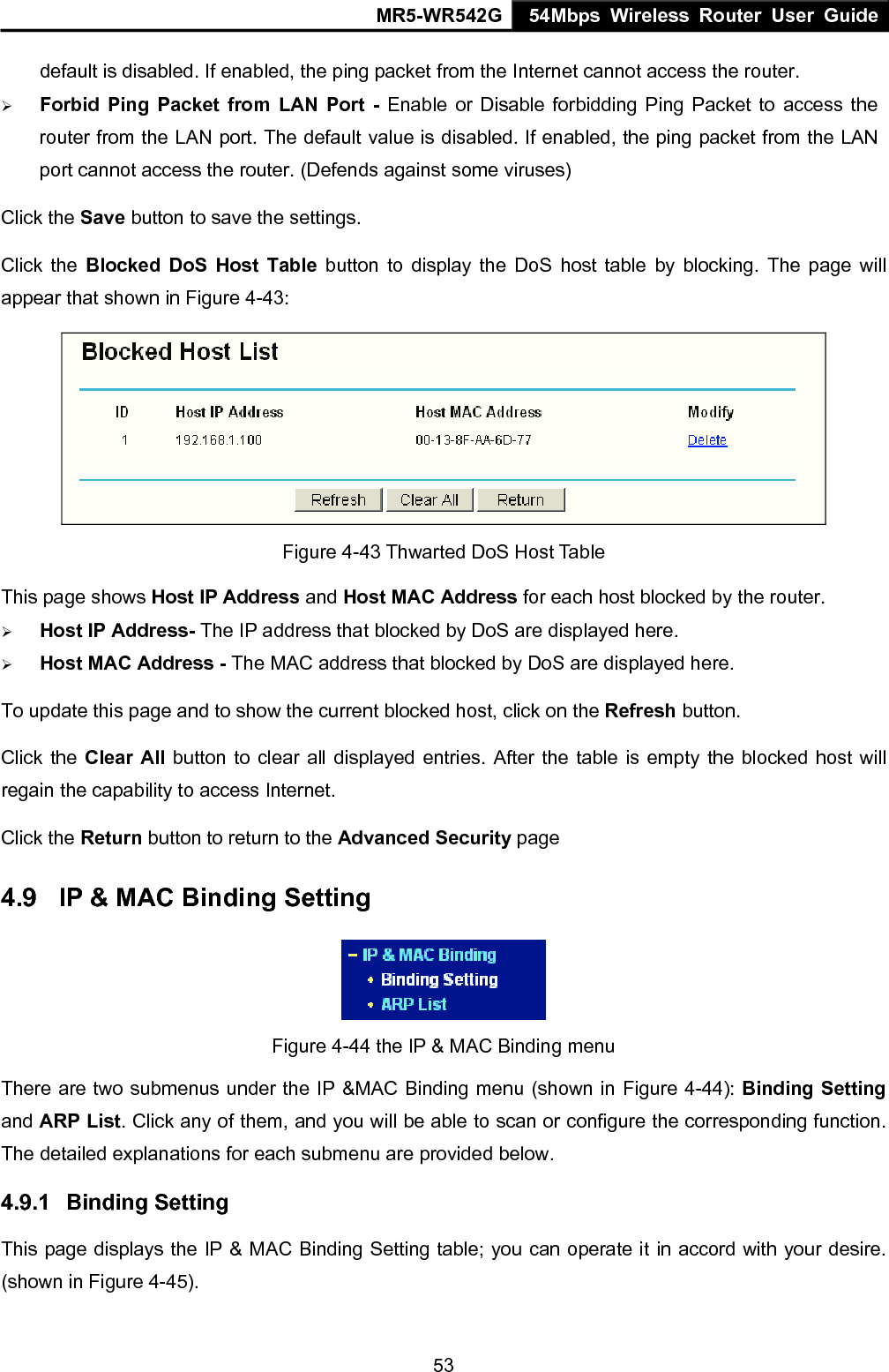 MR5-WR542G 54Mbps Wireless Router User Guide  53default is disabled. If enabled, the ping packet from the Internet cannot access the router. &frac34; Forbid Ping Packet from LAN Port - Enable or Disable forbidding Ping Packet to access the router from the LAN port. The default value is disabled. If enabled, the ping packet from the LAN port cannot access the router. (Defends against some viruses) Click the Save button to save the settings. Click the Blocked DoS Host Table button to display the DoS host table by blocking. The page will appear that shown in Figure 4-43:  Figure 4-43 Thwarted DoS Host Table This page shows Host IP Address and Host MAC Address for each host blocked by the router.   &frac34; Host IP Address- The IP address that blocked by DoS are displayed here. &frac34; Host MAC Address - The MAC address that blocked by DoS are displayed here. To update this page and to show the current blocked host, click on the Refresh button. Click the Clear All button to clear all displayed entries. After the table is empty the blocked host will regain the capability to access Internet.   Click the Return button to return to the Advanced Security page 4.9  IP &amp; MAC Binding Setting  Figure 4-44 the IP &amp; MAC Binding menu There are two submenus under the IP &amp;MAC Binding menu (shown in Figure 4-44): Binding Setting and ARP List. Click any of them, and you will be able to scan or configure the corresponding function. The detailed explanations for each submenu are provided below. 4.9.1  Binding Setting This page displays the IP &amp; MAC Binding Setting table; you can operate it in accord with your desire. (shown in Figure 4-45).   