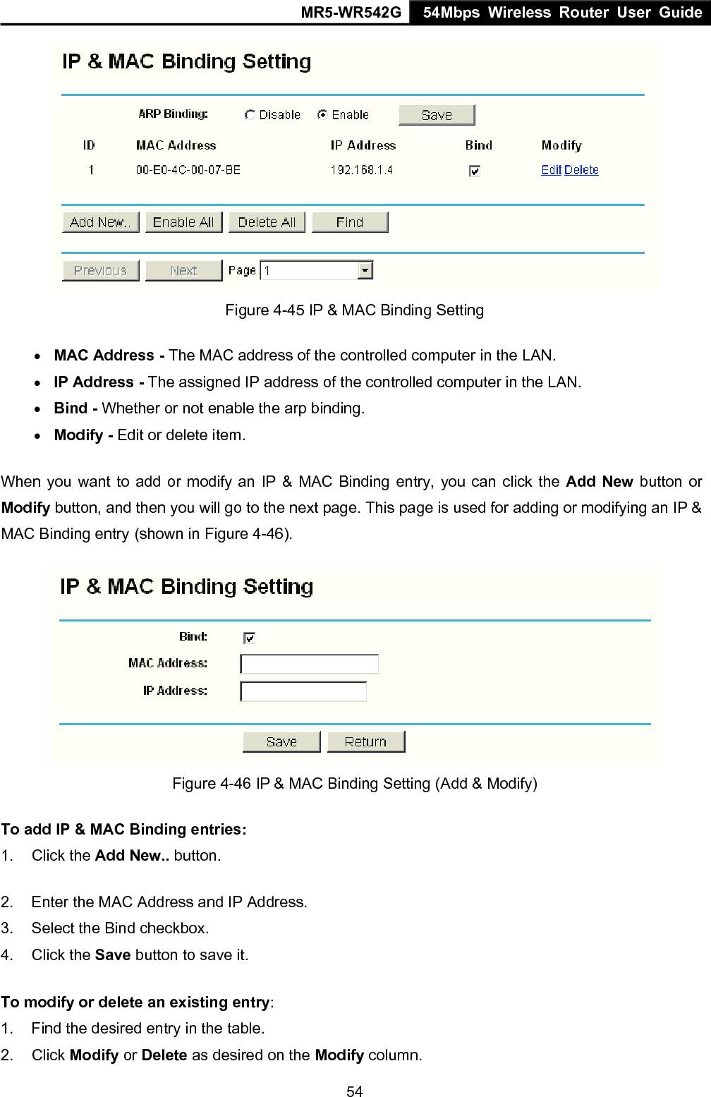 MR5-WR542G 54Mbps Wireless Router User Guide  54 Figure 4-45 IP &amp; MAC Binding Setting &bull; MAC Address - The MAC address of the controlled computer in the LAN.   &bull; IP Address - The assigned IP address of the controlled computer in the LAN.   &bull; Bind - Whether or not enable the arp binding.   &bull; Modify - Edit or delete item.   When you want to add or modify an IP &amp; MAC Binding entry, you can click the Add New button or Modify button, and then you will go to the next page. This page is used for adding or modifying an IP &amp; MAC Binding entry (shown in Figure 4-46).    Figure 4-46 IP &amp; MAC Binding Setting (Add &amp; Modify) To add IP &amp; MAC Binding entries: 1. Click the Add New.. button.   2.  Enter the MAC Address and IP Address. 3.  Select the Bind checkbox.   4. Click the Save button to save it. To modify or delete an existing entry: 1.  Find the desired entry in the table.   2. Click Modify or Delete as desired on the Modify column.   