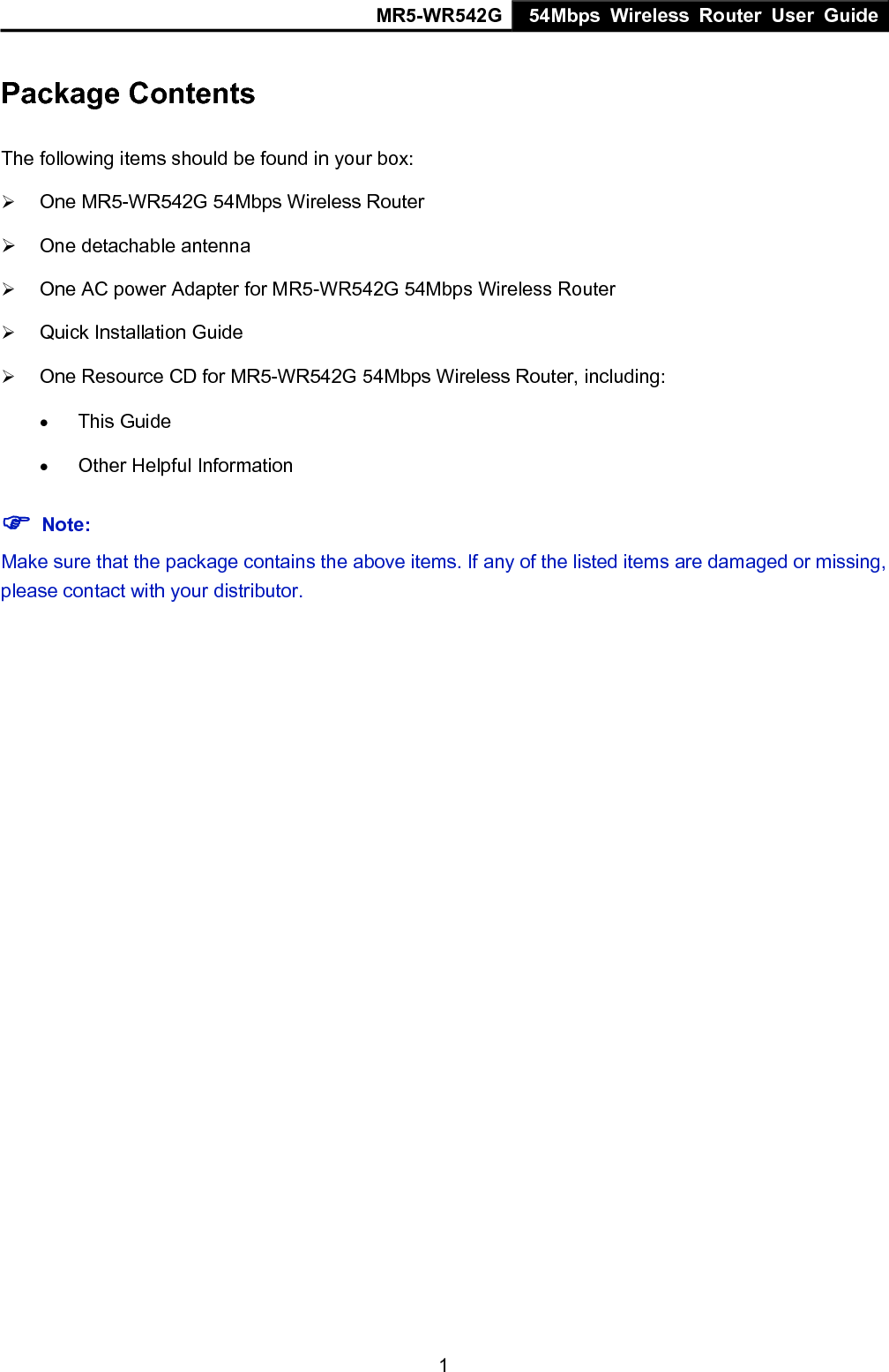 MR5-WR542G 54Mbps Wireless Router User Guide  1Package Contents The following items should be found in your box: &frac34; One MR5-WR542G 54Mbps Wireless Router &frac34;  One detachable antenna &frac34; One AC power Adapter for MR5-WR542G 54Mbps Wireless Router &frac34; Quick Installation Guide &frac34; One Resource CD for MR5-WR542G 54Mbps Wireless Router, including: &bull; This Guide &bull; Other Helpful Information ) Note: Make sure that the package contains the above items. If any of the listed items are damaged or missing, please contact with your distributor.   