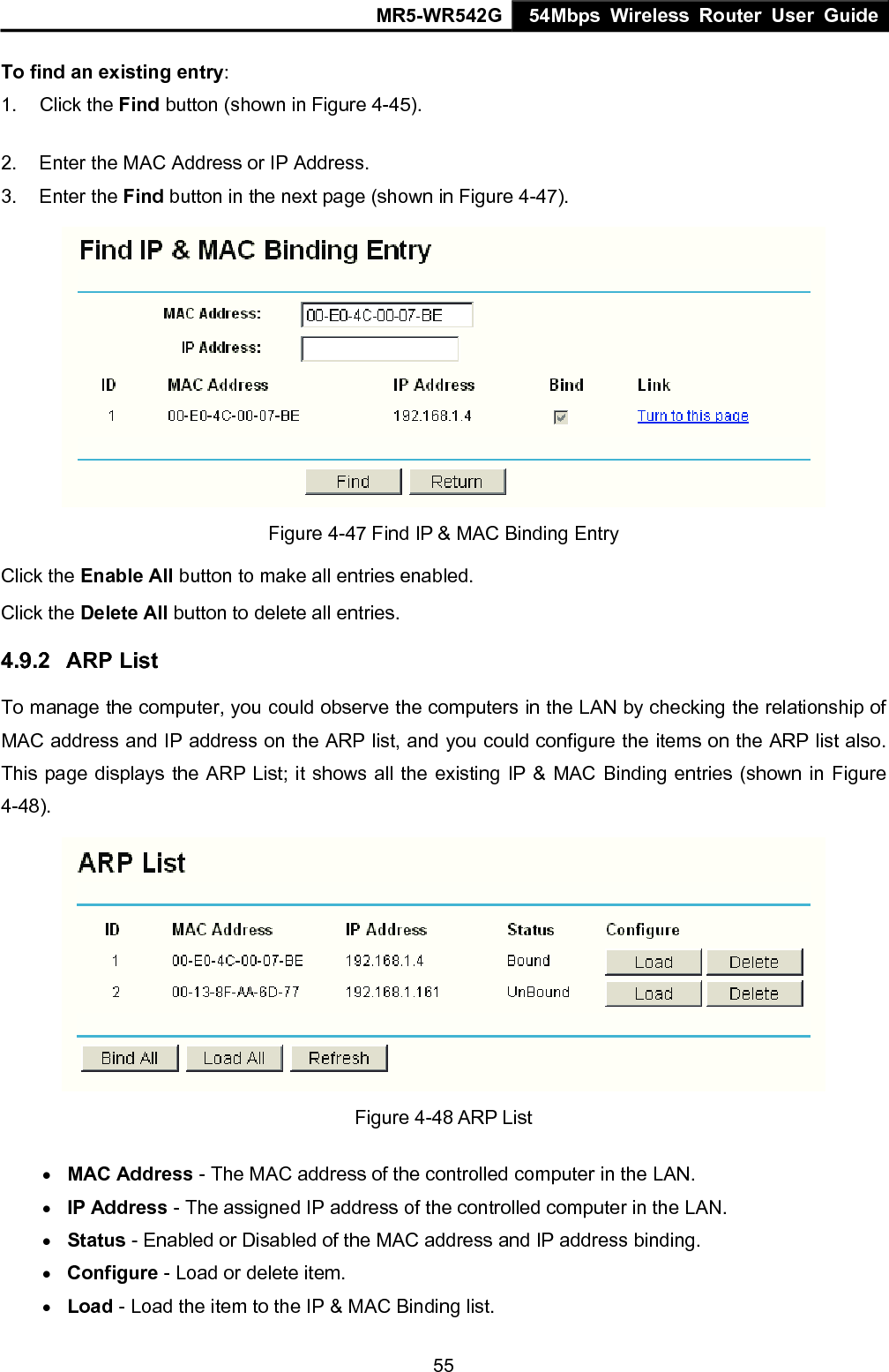 MR5-WR542G 54Mbps Wireless Router User Guide  55To find an existing entry: 1. Click the Find button (shown in Figure 4-45).   2.  Enter the MAC Address or IP Address. 3. Enter the Find button in the next page (shown in Figure 4-47).  Figure 4-47 Find IP &amp; MAC Binding Entry Click the Enable All button to make all entries enabled. Click the Delete All button to delete all entries. 4.9.2  ARP List To manage the computer, you could observe the computers in the LAN by checking the relationship of MAC address and IP address on the ARP list, and you could configure the items on the ARP list also. This page displays the ARP List; it shows all the existing IP &amp; MAC Binding entries (shown in Figure 4-48).    Figure 4-48 ARP List &bull; MAC Address - The MAC address of the controlled computer in the LAN.   &bull; IP Address - The assigned IP address of the controlled computer in the LAN.   &bull; Status - Enabled or Disabled of the MAC address and IP address binding.   &bull; Configure - Load or delete item.   &bull; Load - Load the item to the IP &amp; MAC Binding list.   