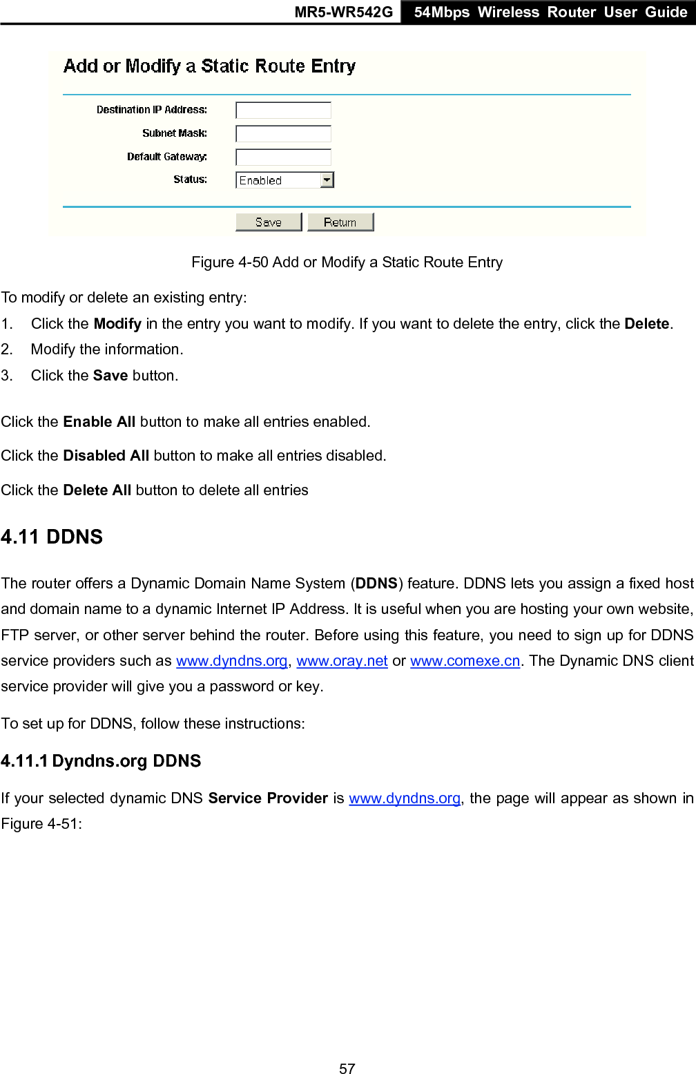 MR5-WR542G 54Mbps Wireless Router User Guide  57 Figure 4-50 Add or Modify a Static Route Entry To modify or delete an existing entry: 1. Click the Modify in the entry you want to modify. If you want to delete the entry, click the Delete. 2.  Modify the information.   3. Click the Save button. Click the Enable All button to make all entries enabled. Click the Disabled All button to make all entries disabled. Click the Delete All button to delete all entries 4.11 DDNS The router offers a Dynamic Domain Name System (DDNS) feature. DDNS lets you assign a fixed host and domain name to a dynamic Internet IP Address. It is useful when you are hosting your own website, FTP server, or other server behind the router. Before using this feature, you need to sign up for DDNS service providers such as www.dyndns.org, www.oray.net or www.comexe.cn. The Dynamic DNS client service provider will give you a password or key. To set up for DDNS, follow these instructions: 4.11.1 Dyndns.org DDNS If your selected dynamic DNS Service Provider is www.dyndns.org, the page will appear as shown in Figure 4-51: 