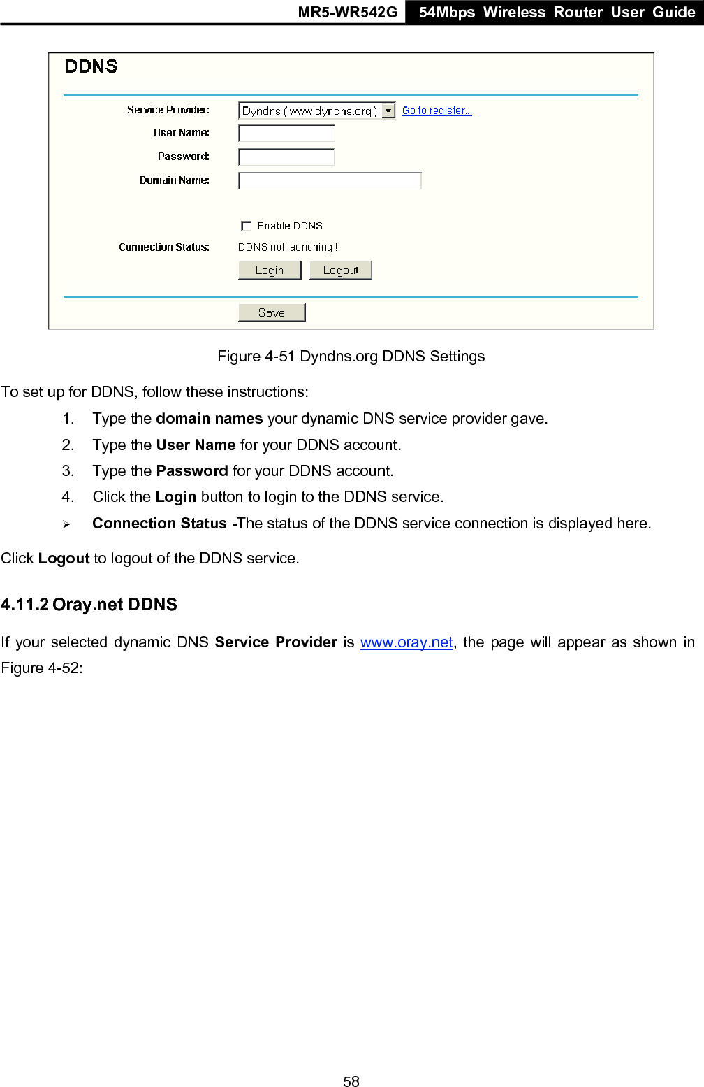 MR5-WR542G 54Mbps Wireless Router User Guide  58 Figure 4-51 Dyndns.org DDNS Settings To set up for DDNS, follow these instructions: 1. Type the domain names your dynamic DNS service provider gave.   2. Type the User Name for your DDNS account.   3. Type the Password for your DDNS account.   4. Click the Login button to login to the DDNS service. &frac34; Connection Status -The status of the DDNS service connection is displayed here. Click Logout to logout of the DDNS service. 4.11.2 Oray.net DDNS If your selected dynamic DNS Service Provider is www.oray.net, the page will appear as shown in Figure 4-52: 
