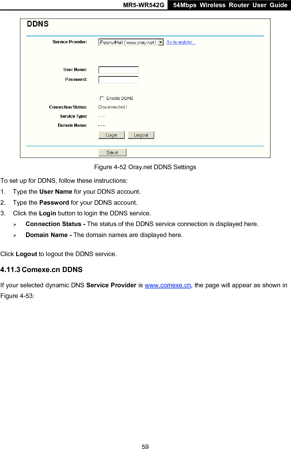 MR5-WR542G 54Mbps Wireless Router User Guide  59 Figure 4-52 Oray.net DDNS Settings To set up for DDNS, follow these instructions: 1. Type the User Name for your DDNS account.   2. Type the Password for your DDNS account.   3. Click the Login button to login the DDNS service.   &frac34; Connection Status - The status of the DDNS service connection is displayed here. &frac34; Domain Name - The domain names are displayed here. Click Logout to logout the DDNS service. 4.11.3 Comexe.cn DDNS If your selected dynamic DNS Service Provider is www.comexe.cn, the page will appear as shown in Figure 4-53: 