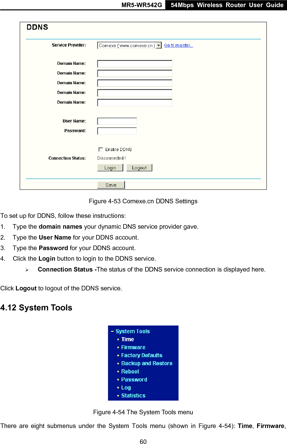 MR5-WR542G 54Mbps Wireless Router User Guide  60 Figure 4-53 Comexe.cn DDNS Settings To set up for DDNS, follow these instructions: 1. Type the domain names your dynamic DNS service provider gave.   2. Type the User Name for your DDNS account.   3. Type the Password for your DDNS account.   4. Click the Login button to login to the DDNS service. &frac34; Connection Status -The status of the DDNS service connection is displayed here. Click Logout to logout of the DDNS service. 4.12 System Tools  Figure 4-54 The System Tools menu There are eight submenus under the System Tools menu (shown in Figure 4-54): Time,  Firmware, 