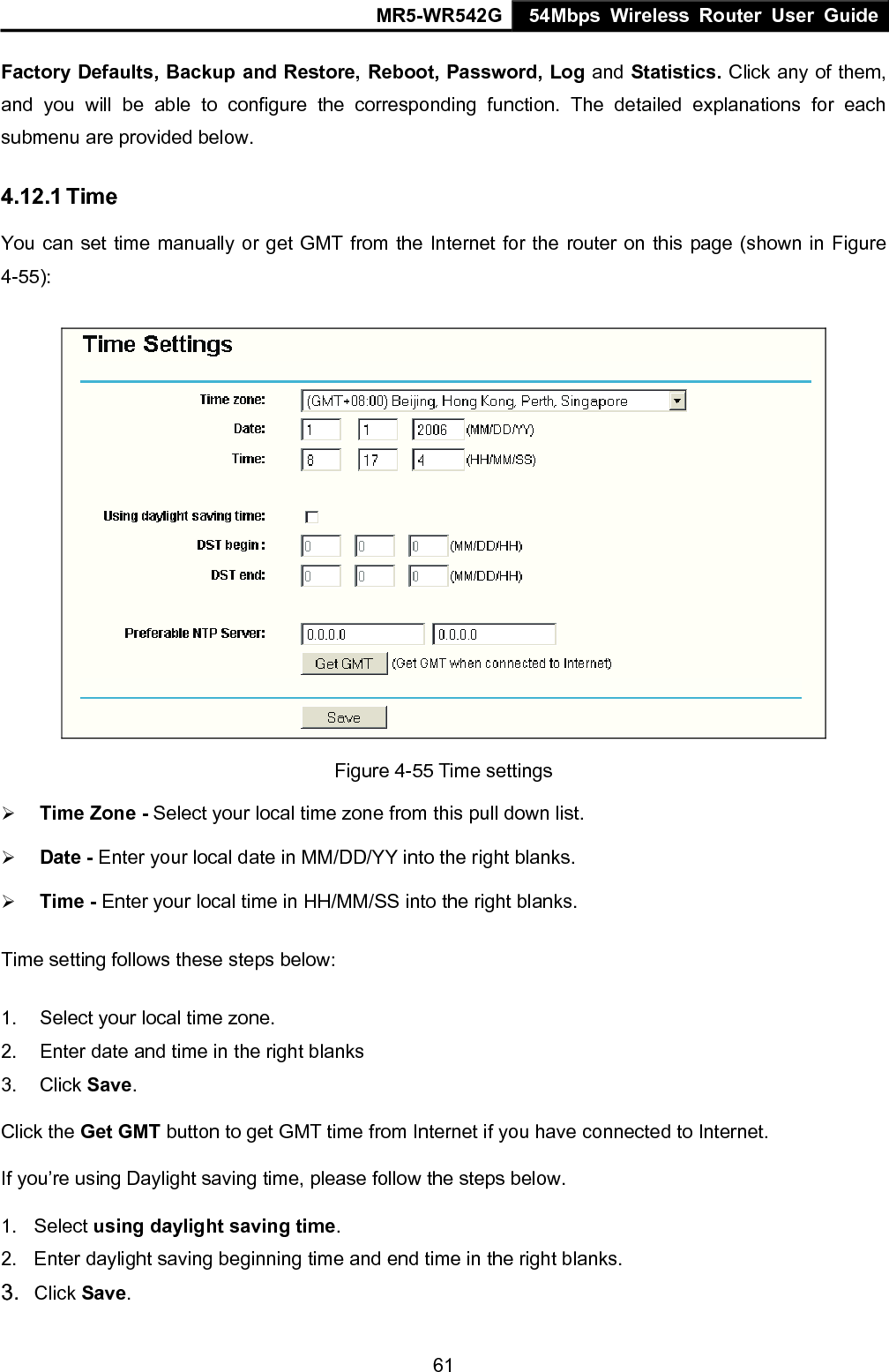 MR5-WR542G 54Mbps Wireless Router User Guide  61Factory Defaults, Backup and Restore, Reboot, Password, Log and Statistics. Click any of them, and you will be able to configure the corresponding function. The detailed explanations for each submenu are provided below. 4.12.1 Time You can set time manually or get GMT from the Internet for the router on this page (shown in Figure 4-55):  Figure 4-55 Time settings &frac34; Time Zone - Select your local time zone from this pull down list. &frac34; Date - Enter your local date in MM/DD/YY into the right blanks. &frac34; Time - Enter your local time in HH/MM/SS into the right blanks. Time setting follows these steps below: 1.  Select your local time zone. 2.  Enter date and time in the right blanks 3. Click Save. Click the Get GMT button to get GMT time from Internet if you have connected to Internet.   If you&rsquo;re using Daylight saving time, please follow the steps below. 1. Select using daylight saving time.  2.  Enter daylight saving beginning time and end time in the right blanks.   3.  Click Save.   