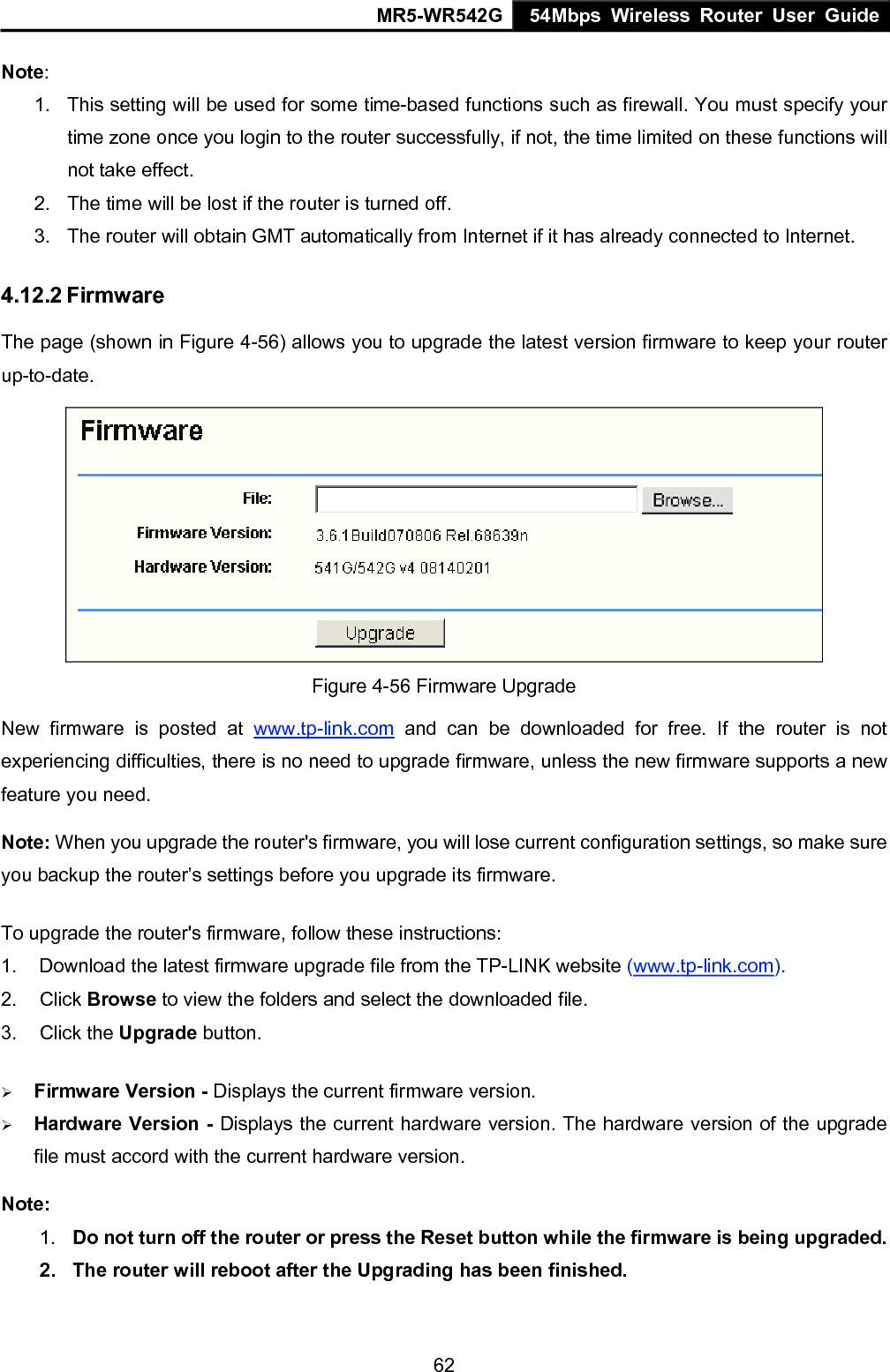 MR5-WR542G 54Mbps Wireless Router User Guide  62Note:  1.  This setting will be used for some time-based functions such as firewall. You must specify your time zone once you login to the router successfully, if not, the time limited on these functions will not take effect.   2.  The time will be lost if the router is turned off.   3.  The router will obtain GMT automatically from Internet if it has already connected to Internet. 4.12.2 Firmware The page (shown in Figure 4-56) allows you to upgrade the latest version firmware to keep your router up-to-date.  Figure 4-56 Firmware Upgrade New firmware is posted at www.tp-link.com and can be downloaded for free. If the router is not experiencing difficulties, there is no need to upgrade firmware, unless the new firmware supports a new feature you need. Note: When you upgrade the router's firmware, you will lose current configuration settings, so make sure you backup the router&rsquo;s settings before you upgrade its firmware. To upgrade the router's firmware, follow these instructions: 1.  Download the latest firmware upgrade file from the TP-LINK website (www.tp-link.com).  2. Click Browse to view the folders and select the downloaded file.   3. Click the Upgrade button.   &frac34; Firmware Version - Displays the current firmware version. &frac34; Hardware Version - Displays the current hardware version. The hardware version of the upgrade file must accord with the current hardware version. Note:  1.  Do not turn off the router or press the Reset button while the firmware is being upgraded. 2.  The router will reboot after the Upgrading has been finished. 
