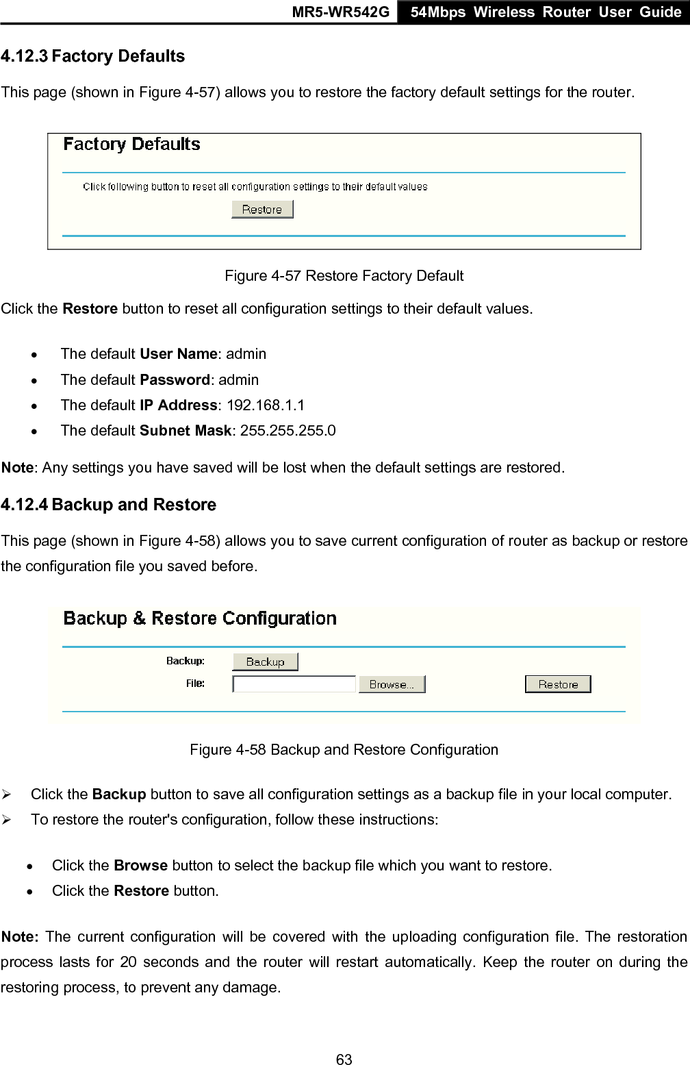 MR5-WR542G 54Mbps Wireless Router User Guide  634.12.3 Factory Defaults This page (shown in Figure 4-57) allows you to restore the factory default settings for the router.  Figure 4-57 Restore Factory Default Click the Restore button to reset all configuration settings to their default values.   &bull; The default User Name: admin &bull; The default Password: admin &bull; The default IP Address: 192.168.1.1 &bull; The default Subnet Mask: 255.255.255.0 Note: Any settings you have saved will be lost when the default settings are restored. 4.12.4 Backup and Restore This page (shown in Figure 4-58) allows you to save current configuration of router as backup or restore the configuration file you saved before.  Figure 4-58 Backup and Restore Configuration &frac34; Click the Backup button to save all configuration settings as a backup file in your local computer.   &frac34; To restore the router's configuration, follow these instructions: &bull; Click the Browse button to select the backup file which you want to restore.   &bull; Click the Restore button.   Note: The current configuration will be covered with the uploading configuration file. The restoration process lasts for 20 seconds and the router will restart automatically. Keep the router on during the restoring process, to prevent any damage.   