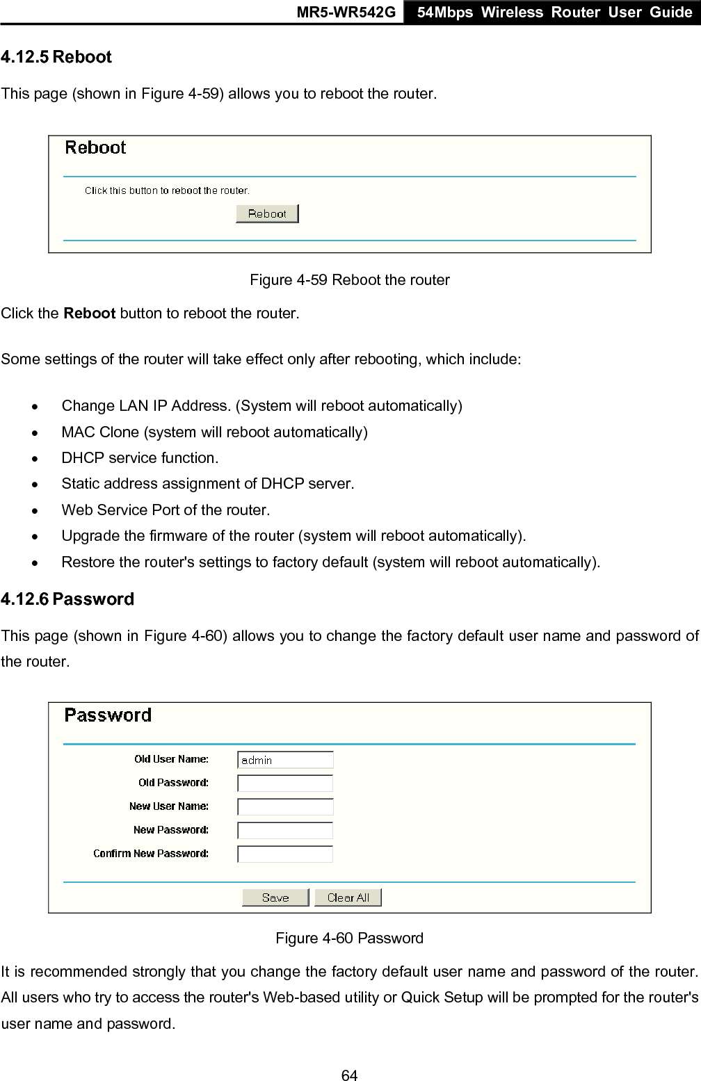 MR5-WR542G 54Mbps Wireless Router User Guide  644.12.5 Reboot This page (shown in Figure 4-59) allows you to reboot the router.  Figure 4-59 Reboot the router Click the Reboot button to reboot the router. Some settings of the router will take effect only after rebooting, which include: &bull;  Change LAN IP Address. (System will reboot automatically) &bull;  MAC Clone (system will reboot automatically) &bull;  DHCP service function. &bull;  Static address assignment of DHCP server. &bull;  Web Service Port of the router. &bull;  Upgrade the firmware of the router (system will reboot automatically). &bull;  Restore the router's settings to factory default (system will reboot automatically). 4.12.6 Password This page (shown in Figure 4-60) allows you to change the factory default user name and password of the router.    Figure 4-60 Password It is recommended strongly that you change the factory default user name and password of the router. All users who try to access the router's Web-based utility or Quick Setup will be prompted for the router's user name and password. 