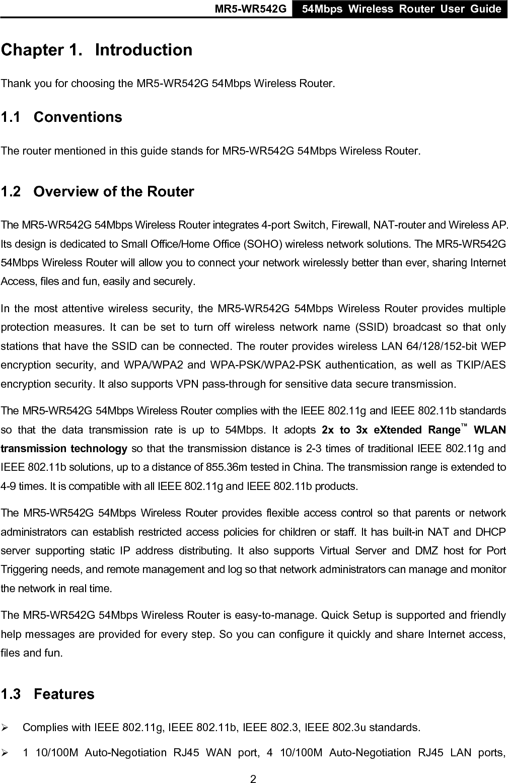 MR5-WR542G 54Mbps Wireless Router User Guide  2Chapter 1.  Introduction Thank you for choosing the MR5-WR542G 54Mbps Wireless Router.   1.1  Conventions The router mentioned in this guide stands for MR5-WR542G 54Mbps Wireless Router. 1.2  Overview of the Router The MR5-WR542G 54Mbps Wireless Router integrates 4-port Switch, Firewall, NAT-router and Wireless AP. Its design is dedicated to Small Office/Home Office (SOHO) wireless network solutions. The MR5-WR542G 54Mbps Wireless Router will allow you to connect your network wirelessly better than ever, sharing Internet Access, files and fun, easily and securely. In the most attentive wireless security, the MR5-WR542G 54Mbps Wireless Router provides multiple protection measures. It can be set to turn off wireless network name (SSID) broadcast so that only stations that have the SSID can be connected. The router provides wireless LAN 64/128/152-bit WEP encryption security, and WPA/WPA2 and WPA-PSK/WPA2-PSK authentication, as well as TKIP/AES encryption security. It also supports VPN pass-through for sensitive data secure transmission. The MR5-WR542G 54Mbps Wireless Router complies with the IEEE 802.11g and IEEE 802.11b standards so that the data transmission rate is up to 54Mbps. It adopts 2x to 3x eXtended Range&trade; WLAN transmission technology so that the transmission distance is 2-3 times of traditional IEEE 802.11g and IEEE 802.11b solutions, up to a distance of 855.36m tested in China. The transmission range is extended to 4-9 times. It is compatible with all IEEE 802.11g and IEEE 802.11b products. The MR5-WR542G 54Mbps Wireless Router provides flexible access control so that parents or network administrators can establish restricted access policies for children or staff. It has built-in NAT and DHCP server supporting static IP address distributing. It also supports Virtual Server and DMZ host for Port Triggering needs, and remote management and log so that network administrators can manage and monitor the network in real time.   The MR5-WR542G 54Mbps Wireless Router is easy-to-manage. Quick Setup is supported and friendly help messages are provided for every step. So you can configure it quickly and share Internet access, files and fun. 1.3  Features &frac34; Complies with IEEE 802.11g, IEEE 802.11b, IEEE 802.3, IEEE 802.3u standards. &frac34; 1 10/100M Auto-Negotiation RJ45 WAN port, 4 10/100M Auto-Negotiation RJ45 LAN ports, 