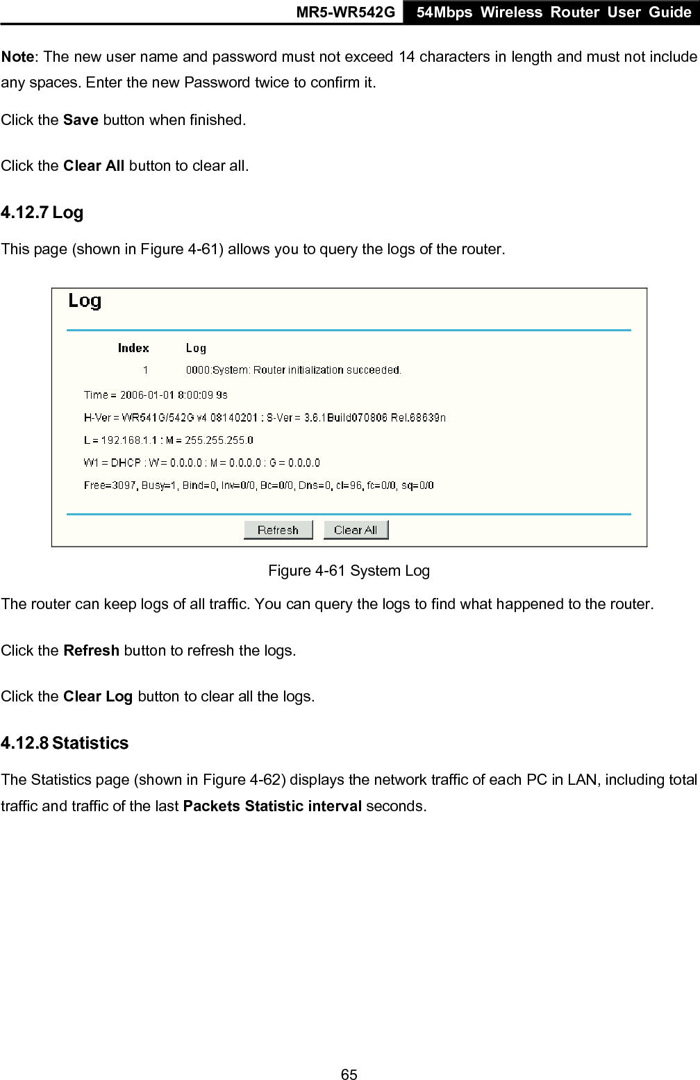 MR5-WR542G 54Mbps Wireless Router User Guide  65Note: The new user name and password must not exceed 14 characters in length and must not include any spaces. Enter the new Password twice to confirm it. Click the Save button when finished. Click the Clear All button to clear all. 4.12.7 Log This page (shown in Figure 4-61) allows you to query the logs of the router.    Figure 4-61 System Log   The router can keep logs of all traffic. You can query the logs to find what happened to the router. Click the Refresh button to refresh the logs. Click the Clear Log button to clear all the logs. 4.12.8 Statistics The Statistics page (shown in Figure 4-62) displays the network traffic of each PC in LAN, including total traffic and traffic of the last Packets Statistic interval seconds.   
