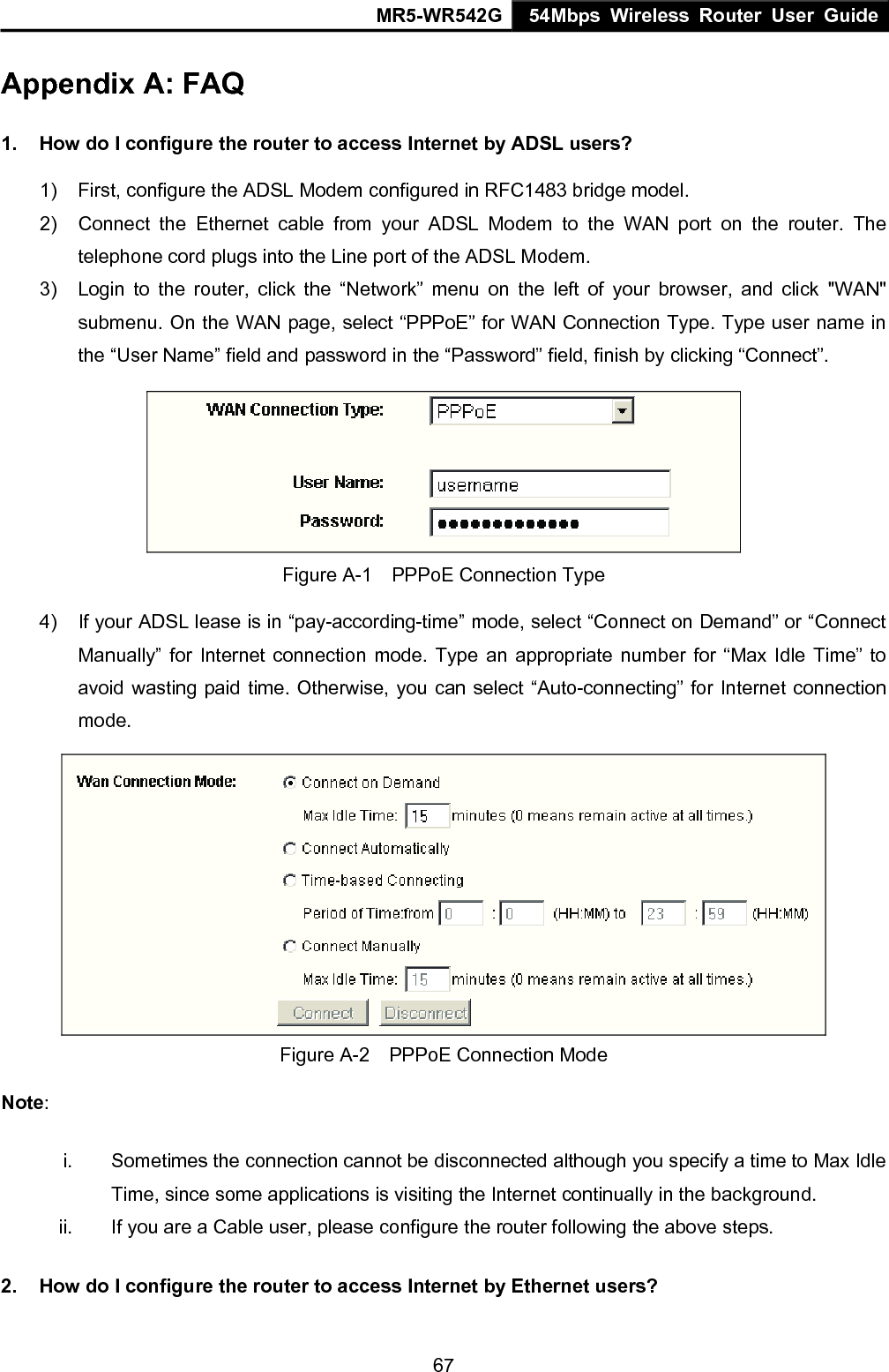 MR5-WR542G 54Mbps Wireless Router User Guide  67Appendix A: FAQ 1.  How do I configure the router to access Internet by ADSL users? 1)  First, configure the ADSL Modem configured in RFC1483 bridge model. 2)  Connect the Ethernet cable from your ADSL Modem to the WAN port on the router. The telephone cord plugs into the Line port of the ADSL Modem. 3)  Login to the router, click the &ldquo;Network&rdquo; menu on the left of your browser, and click "WAN" submenu. On the WAN page, select &ldquo;PPPoE&rdquo; for WAN Connection Type. Type user name in the &ldquo;User Name&rdquo; field and password in the &ldquo;Password&rdquo; field, finish by clicking &ldquo;Connect&rdquo;.  Figure A-1    PPPoE Connection Type 4)  If your ADSL lease is in &ldquo;pay-according-time&rdquo; mode, select &ldquo;Connect on Demand&rdquo; or &ldquo;Connect Manually&rdquo; for Internet connection mode. Type an appropriate number for &ldquo;Max Idle Time&rdquo; to avoid wasting paid time. Otherwise, you can select &ldquo;Auto-connecting&rdquo; for Internet connection mode.  Figure A-2    PPPoE Connection Mode Note:  i.  Sometimes the connection cannot be disconnected although you specify a time to Max Idle Time, since some applications is visiting the Internet continually in the background. ii.  If you are a Cable user, please configure the router following the above steps. 2.  How do I configure the router to access Internet by Ethernet users? 