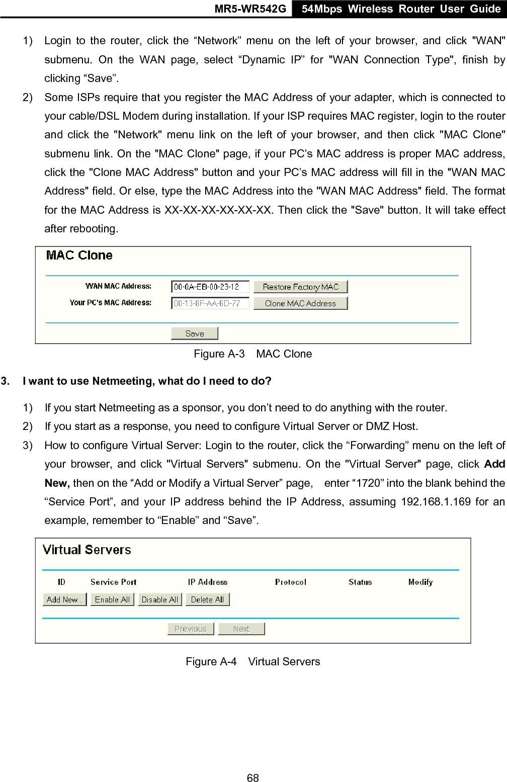 MR5-WR542G 54Mbps Wireless Router User Guide  681)  Login to the router, click the &ldquo;Network&rdquo; menu on the left of your browser, and click "WAN" submenu. On the WAN page, select &ldquo;Dynamic IP&rdquo; for "WAN Connection Type", finish by clicking &ldquo;Save&rdquo;. 2)  Some ISPs require that you register the MAC Address of your adapter, which is connected to your cable/DSL Modem during installation. If your ISP requires MAC register, login to the router and click the "Network" menu link on the left of your browser, and then click "MAC Clone" submenu link. On the "MAC Clone" page, if your PC&rsquo;s MAC address is proper MAC address, click the "Clone MAC Address" button and your PC&rsquo;s MAC address will fill in the "WAN MAC Address" field. Or else, type the MAC Address into the "WAN MAC Address" field. The format for the MAC Address is XX-XX-XX-XX-XX-XX. Then click the "Save" button. It will take effect after rebooting.  Figure A-3  MAC Clone 3.  I want to use Netmeeting, what do I need to do? 1)  If you start Netmeeting as a sponsor, you don&rsquo;t need to do anything with the router. 2)  If you start as a response, you need to configure Virtual Server or DMZ Host. 3)  How to configure Virtual Server: Login to the router, click the &ldquo;Forwarding&rdquo; menu on the left of your browser, and click "Virtual Servers" submenu. On the "Virtual Server" page, click Add New, then on the &ldquo;Add or Modify a Virtual Server&rdquo; page,    enter &ldquo;1720&rdquo; into the blank behind the &ldquo;Service Port&rdquo;, and your IP address behind the IP Address, assuming 192.168.1.169 for an example, remember to &ldquo;Enable&rdquo; and &ldquo;Save&rdquo;.    Figure A-4  Virtual Servers 