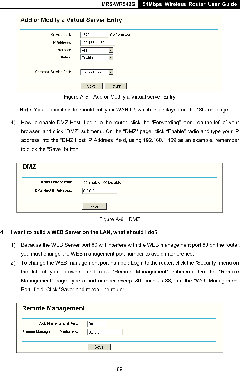 MR5-WR542G 54Mbps Wireless Router User Guide  69 Figure A-5    Add or Modify a Virtual server Entry Note: Your opposite side should call your WAN IP, which is displayed on the &ldquo;Status&rdquo; page. 4)  How to enable DMZ Host: Login to the router, click the &ldquo;Forwarding&rdquo; menu on the left of your browser, and click "DMZ" submenu. On the "DMZ" page, click &ldquo;Enable&rdquo; radio and type your IP address into the &ldquo;DMZ Host IP Address&rdquo; field, using 192.168.1.169 as an example, remember to click the "Save&rdquo; button.    Figure A-6  DMZ 4.  I want to build a WEB Server on the LAN, what should I do? 1)  Because the WEB Server port 80 will interfere with the WEB management port 80 on the router, you must change the WEB management port number to avoid interference. 2)  To change the WEB management port number: Login to the router, click the &ldquo;Security&rdquo; menu on the left of your browser, and click "Remote Management" submenu. On the "Remote Management" page, type a port number except 80, such as 88, into the "Web Management Port" field. Click &ldquo;Save&rdquo; and reboot the router.  