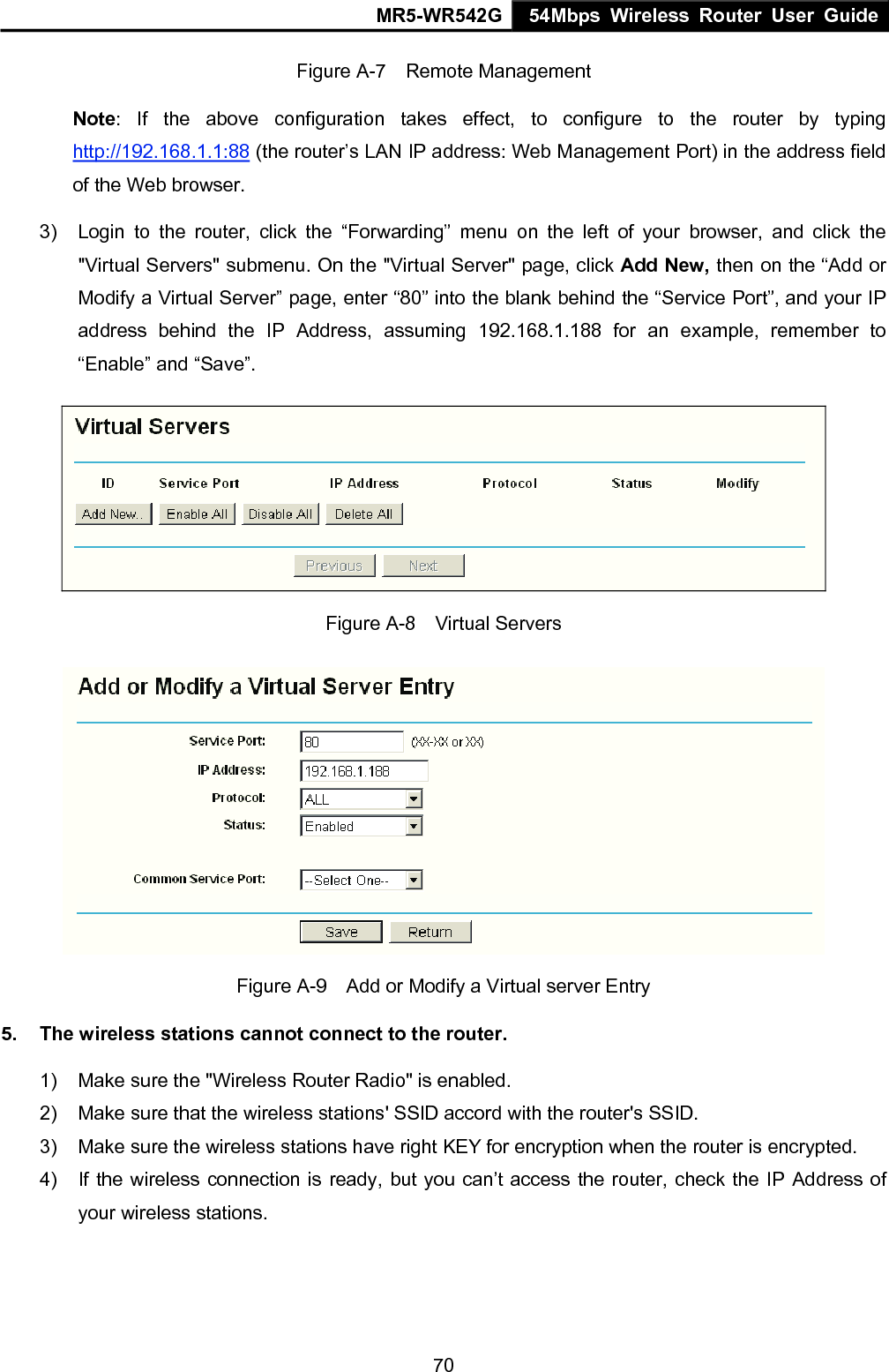 MR5-WR542G 54Mbps Wireless Router User Guide  70Figure A-7  Remote Management Note: If the above configuration takes effect, to configure to the router by typing http://192.168.1.1:88 (the router&rsquo;s LAN IP address: Web Management Port) in the address field of the Web browser. 3)  Login to the router, click the &ldquo;Forwarding&rdquo; menu on the left of your browser, and click the "Virtual Servers" submenu. On the "Virtual Server" page, click Add New, then on the &ldquo;Add or Modify a Virtual Server&rdquo; page, enter &ldquo;80&rdquo; into the blank behind the &ldquo;Service Port&rdquo;, and your IP address behind the IP Address, assuming 192.168.1.188 for an example, remember to &ldquo;Enable&rdquo; and &ldquo;Save&rdquo;.  Figure A-8  Virtual Servers  Figure A-9    Add or Modify a Virtual server Entry 5.  The wireless stations cannot connect to the router. 1)  Make sure the "Wireless Router Radio" is enabled. 2)  Make sure that the wireless stations' SSID accord with the router's SSID. 3)  Make sure the wireless stations have right KEY for encryption when the router is encrypted. 4)  If the wireless connection is ready, but you can&rsquo;t access the router, check the IP Address of your wireless stations. 