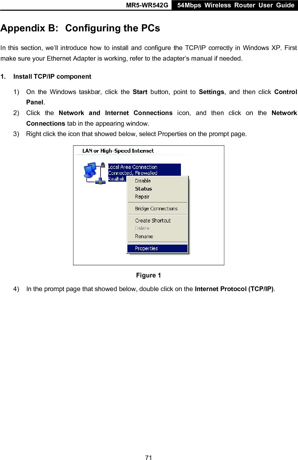 MR5-WR542G 54Mbps Wireless Router User Guide  71Appendix B:  Configuring the PCs In this section, we&rsquo;ll introduce how to install and configure the TCP/IP correctly in Windows XP. First make sure your Ethernet Adapter is working, refer to the adapter&rsquo;s manual if needed. 1.  Install TCP/IP component 1)  On the Windows taskbar, click the Start button, point to Settings, and then click Control Panel. 2) Click the Network and Internet Connections icon, and then click on the Network Connections tab in the appearing window. 3)  Right click the icon that showed below, select Properties on the prompt page.  Figure 1 4)  In the prompt page that showed below, double click on the Internet Protocol (TCP/IP). 