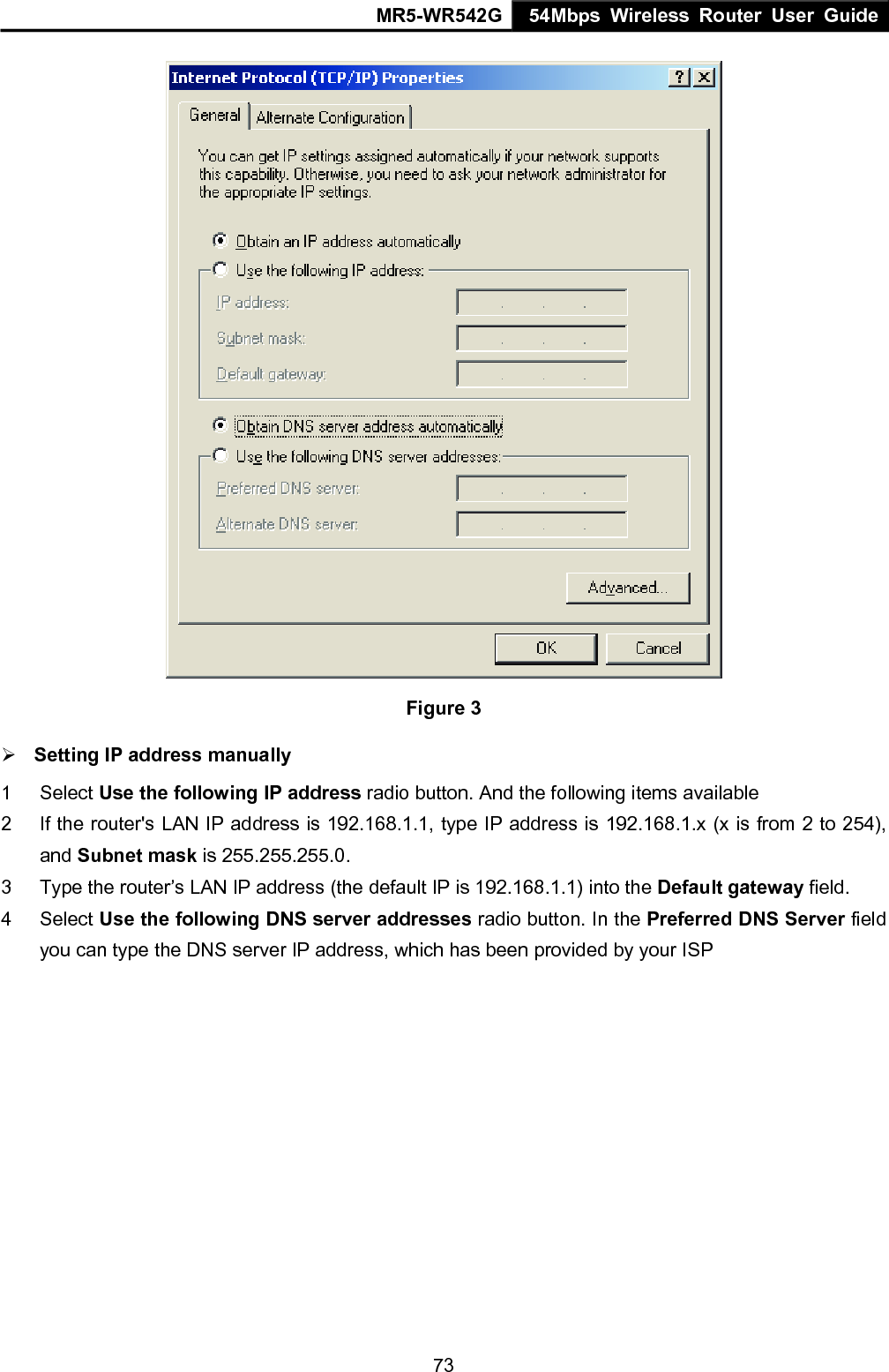 MR5-WR542G 54Mbps Wireless Router User Guide  73 Figure 3 &frac34; Setting IP address manually 1 Select Use the following IP address radio button. And the following items available 2  If the router's LAN IP address is 192.168.1.1, type IP address is 192.168.1.x (x is from 2 to 254), and Subnet mask is 255.255.255.0. 3  Type the router&rsquo;s LAN IP address (the default IP is 192.168.1.1) into the Default gateway field. 4 Select Use the following DNS server addresses radio button. In the Preferred DNS Server field you can type the DNS server IP address, which has been provided by your ISP 