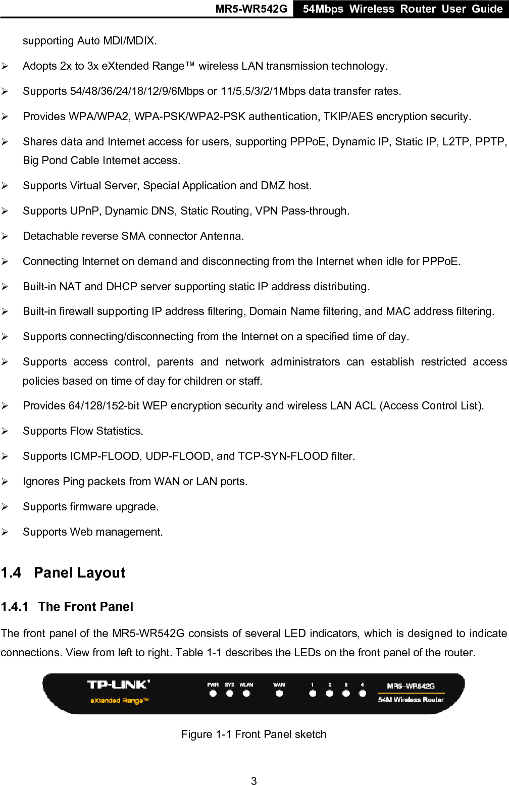 MR5-WR542G 54Mbps Wireless Router User Guide  3supporting Auto MDI/MDIX. &frac34; Adopts 2x to 3x eXtended Range&trade; wireless LAN transmission technology. &frac34; Supports 54/48/36/24/18/12/9/6Mbps or 11/5.5/3/2/1Mbps data transfer rates. &frac34; Provides WPA/WPA2, WPA-PSK/WPA2-PSK authentication, TKIP/AES encryption security. &frac34; Shares data and Internet access for users, supporting PPPoE, Dynamic IP, Static IP, L2TP, PPTP, Big Pond Cable Internet access. &frac34; Supports Virtual Server, Special Application and DMZ host. &frac34; Supports UPnP, Dynamic DNS, Static Routing, VPN Pass-through. &frac34; Detachable reverse SMA connector Antenna. &frac34; Connecting Internet on demand and disconnecting from the Internet when idle for PPPoE. &frac34; Built-in NAT and DHCP server supporting static IP address distributing. &frac34; Built-in firewall supporting IP address filtering, Domain Name filtering, and MAC address filtering. &frac34; Supports connecting/disconnecting from the Internet on a specified time of day. &frac34; Supports access control, parents and network administrators can establish restricted access policies based on time of day for children or staff. &frac34; Provides 64/128/152-bit WEP encryption security and wireless LAN ACL (Access Control List). &frac34; Supports Flow Statistics. &frac34; Supports ICMP-FLOOD, UDP-FLOOD, and TCP-SYN-FLOOD filter. &frac34; Ignores Ping packets from WAN or LAN ports. &frac34; Supports firmware upgrade. &frac34; Supports Web management. 1.4  Panel Layout 1.4.1  The Front Panel The front panel of the MR5-WR542G consists of several LED indicators, which is designed to indicate connections. View from left to right. Table 1-1 describes the LEDs on the front panel of the router.    Figure 1-1 Front Panel sketch  