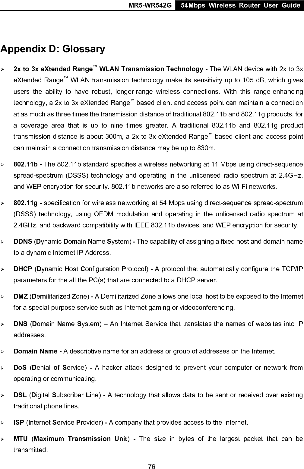MR5-WR542G 54Mbps Wireless Router User Guide  76 Appendix D: Glossary &frac34; 2x to 3x eXtended Range&trade; WLAN Transmission Technology - The WLAN device with 2x to 3x eXtended Range&trade; WLAN transmission technology make its sensitivity up to 105 dB, which gives users the ability to have robust, longer-range wireless connections. With this range-enhancing technology, a 2x to 3x eXtended Range&trade; based client and access point can maintain a connection at as much as three times the transmission distance of traditional 802.11b and 802.11g products, for a coverage area that is up to nine times greater. A traditional 802.11b and 802.11g product transmission distance is about 300m, a 2x to 3x eXtended Range&trade; based client and access point can maintain a connection transmission distance may be up to 830m. &frac34; 802.11b - The 802.11b standard specifies a wireless networking at 11 Mbps using direct-sequence spread-spectrum (DSSS) technology and operating in the unlicensed radio spectrum at 2.4GHz, and WEP encryption for security. 802.11b networks are also referred to as Wi-Fi networks. &frac34; 802.11g - specification for wireless networking at 54 Mbps using direct-sequence spread-spectrum (DSSS) technology, using OFDM modulation and operating in the unlicensed radio spectrum at 2.4GHz, and backward compatibility with IEEE 802.11b devices, and WEP encryption for security. &frac34; DDNS (Dynamic Domain Name System) - The capability of assigning a fixed host and domain name to a dynamic Internet IP Address.   &frac34; DHCP (Dynamic Host Configuration Protocol) - A protocol that automatically configure the TCP/IP parameters for the all the PC(s) that are connected to a DHCP server. &frac34; DMZ (Demilitarized Zone) - A Demilitarized Zone allows one local host to be exposed to the Internet for a special-purpose service such as Internet gaming or videoconferencing. &frac34; DNS (Domain Name System) &ndash; An Internet Service that translates the names of websites into IP addresses. &frac34; Domain Name - A descriptive name for an address or group of addresses on the Internet.   &frac34; DoS (Denial  of  Service) - A hacker attack designed to prevent your computer or network from operating or communicating. &frac34; DSL (Digital Subscriber Line) - A technology that allows data to be sent or received over existing traditional phone lines. &frac34; ISP (Internet Service Provider) - A company that provides access to the Internet. &frac34; MTU  (Maximum Transmission Unit)  - The size in bytes of the largest packet that can be transmitted. 