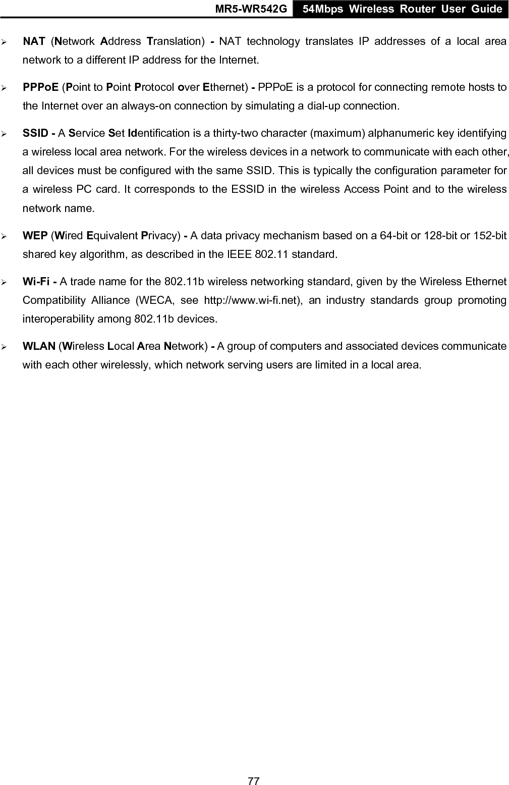 MR5-WR542G 54Mbps Wireless Router User Guide  77&frac34; NAT  (Network  Address  Translation)  - NAT technology translates IP addresses of a local area network to a different IP address for the Internet. &frac34; PPPoE (Point to Point Protocol over Ethernet) - PPPoE is a protocol for connecting remote hosts to the Internet over an always-on connection by simulating a dial-up connection. &frac34; SSID - A Service Set Identification is a thirty-two character (maximum) alphanumeric key identifying a wireless local area network. For the wireless devices in a network to communicate with each other, all devices must be configured with the same SSID. This is typically the configuration parameter for a wireless PC card. It corresponds to the ESSID in the wireless Access Point and to the wireless network name.   &frac34; WEP (Wired Equivalent Privacy) - A data privacy mechanism based on a 64-bit or 128-bit or 152-bit shared key algorithm, as described in the IEEE 802.11 standard.   &frac34; Wi-Fi - A trade name for the 802.11b wireless networking standard, given by the Wireless Ethernet Compatibility Alliance (WECA, see http://www.wi-fi.net), an industry standards group promoting interoperability among 802.11b devices. &frac34; WLAN (Wireless Local Area Network) - A group of computers and associated devices communicate with each other wirelessly, which network serving users are limited in a local area.   