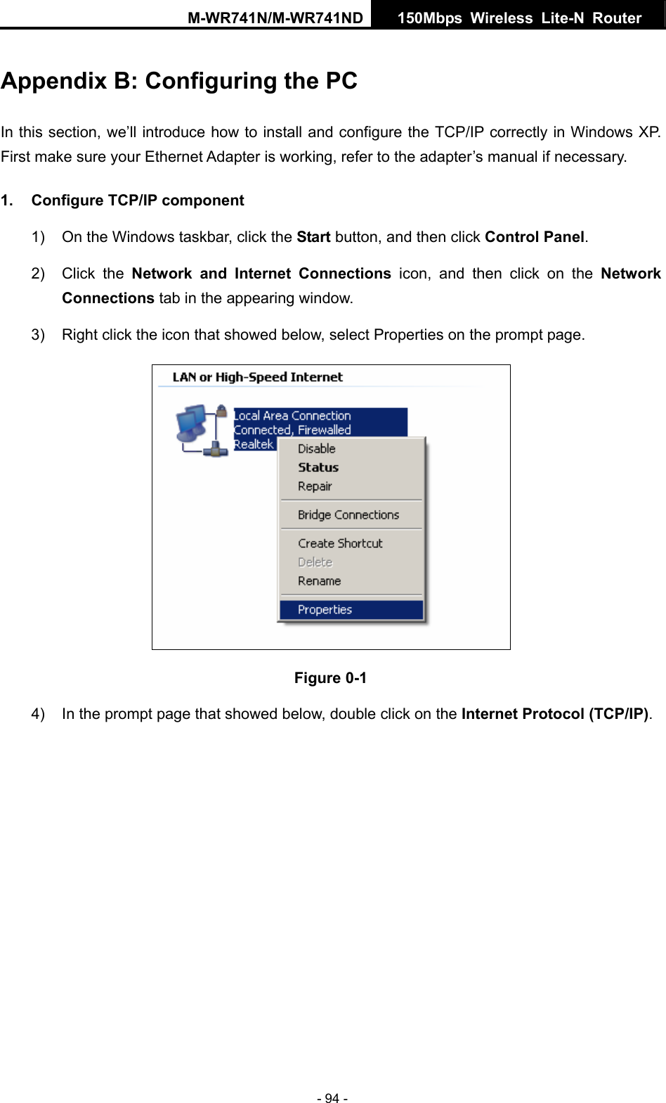 M-WR741N/M-WR741ND  150Mbps Wireless Lite-N Router   - 94 - Appendix B: Configuring the PC In this section, we&rsquo;ll introduce how to install and configure the TCP/IP correctly in Windows XP. First make sure your Ethernet Adapter is working, refer to the adapter&rsquo;s manual if necessary. 1.  Configure TCP/IP component 1)  On the Windows taskbar, click the Start button, and then click Control Panel. 2) Click the Network and Internet Connections icon, and then click on the Network Connections tab in the appearing window. 3)  Right click the icon that showed below, select Properties on the prompt page.  Figure 0-1 4)  In the prompt page that showed below, double click on the Internet Protocol (TCP/IP). 