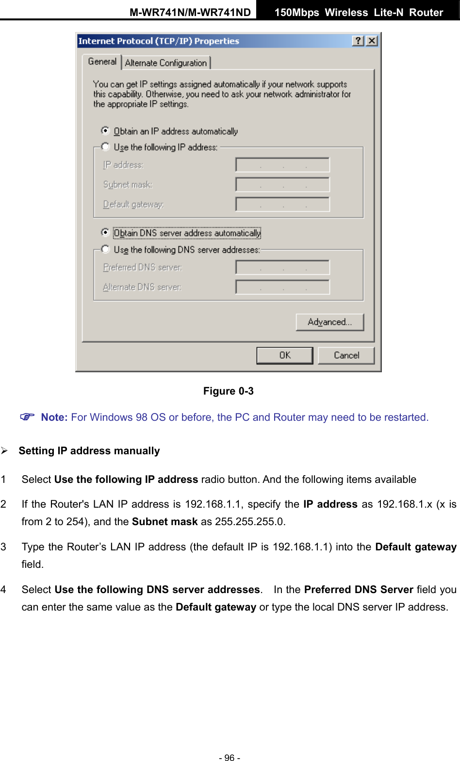 M-WR741N/M-WR741ND  150Mbps Wireless Lite-N Router   - 96 -  Figure 0-3 ) Note: For Windows 98 OS or before, the PC and Router may need to be restarted.  &frac34; Setting IP address manually 1 Select Use the following IP address radio button. And the following items available 2  If the Router's LAN IP address is 192.168.1.1, specify the IP address as 192.168.1.x (x is from 2 to 254), and the Subnet mask as 255.255.255.0. 3  Type the Router&rsquo;s LAN IP address (the default IP is 192.168.1.1) into the Default gateway field. 4 Select Use the following DNS server addresses.  In the Preferred DNS Server field you can enter the same value as the Default gateway or type the local DNS server IP address. 