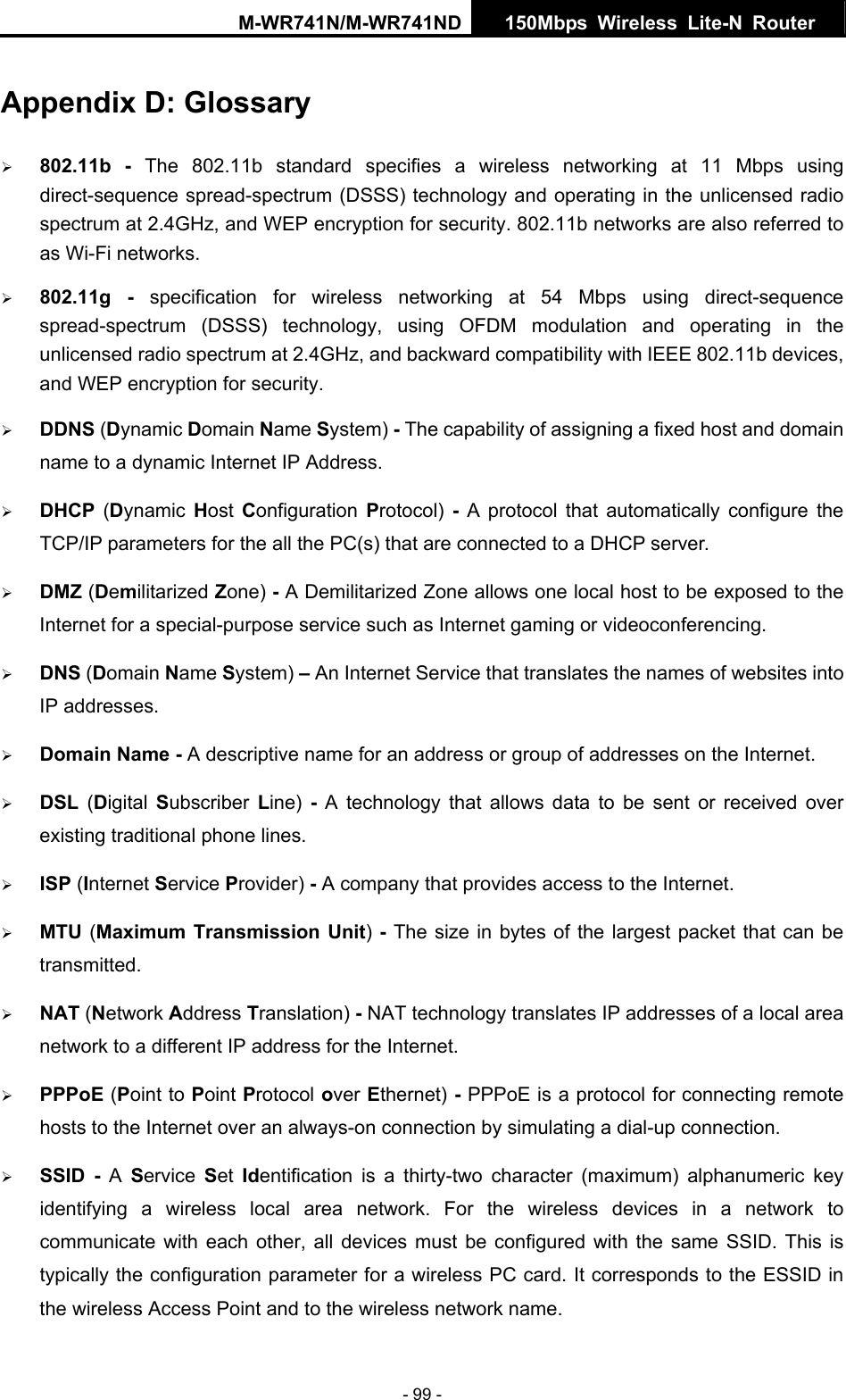 M-WR741N/M-WR741ND  150Mbps Wireless Lite-N Router   - 99 - Appendix D: Glossary &frac34; 802.11b - The 802.11b standard specifies a wireless networking at 11 Mbps using direct-sequence spread-spectrum (DSSS) technology and operating in the unlicensed radio spectrum at 2.4GHz, and WEP encryption for security. 802.11b networks are also referred to as Wi-Fi networks. &frac34; 802.11g - specification for wireless networking at 54 Mbps using direct-sequence spread-spectrum (DSSS) technology, using OFDM modulation and operating in the unlicensed radio spectrum at 2.4GHz, and backward compatibility with IEEE 802.11b devices, and WEP encryption for security. &frac34; DDNS (Dynamic Domain Name System) - The capability of assigning a fixed host and domain name to a dynamic Internet IP Address.   &frac34; DHCP  (Dynamic  Host Configuration  Protocol)  - A protocol that automatically configure the TCP/IP parameters for the all the PC(s) that are connected to a DHCP server. &frac34; DMZ (Demilitarized Zone) - A Demilitarized Zone allows one local host to be exposed to the Internet for a special-purpose service such as Internet gaming or videoconferencing. &frac34; DNS (Domain Name System) &ndash; An Internet Service that translates the names of websites into IP addresses. &frac34; Domain Name - A descriptive name for an address or group of addresses on the Internet.   &frac34; DSL  (Digital  Subscriber  Line)  - A technology that allows data to be sent or received over existing traditional phone lines. &frac34; ISP (Internet Service Provider) - A company that provides access to the Internet. &frac34; MTU (Maximum Transmission Unit) - The size in bytes of the largest packet that can be transmitted. &frac34; NAT (Network Address Translation) - NAT technology translates IP addresses of a local area network to a different IP address for the Internet. &frac34; PPPoE (Point to Point Protocol over Ethernet) - PPPoE is a protocol for connecting remote hosts to the Internet over an always-on connection by simulating a dial-up connection. &frac34; SSID - A  Service  Set  Identification is a thirty-two character (maximum) alphanumeric key identifying a wireless local area network. For the wireless devices in a network to communicate with each other, all devices must be configured with the same SSID. This is typically the configuration parameter for a wireless PC card. It corresponds to the ESSID in the wireless Access Point and to the wireless network name.   