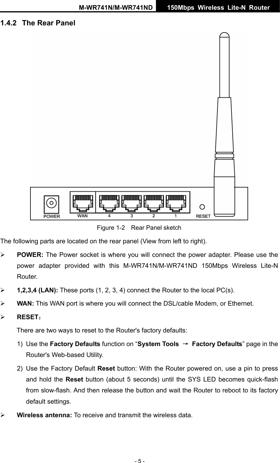 M-WR741N/M-WR741ND  150Mbps Wireless Lite-N Router   - 5 - 1.4.2  The Rear Panel  Figure 1-2    Rear Panel sketch The following parts are located on the rear panel (View from left to right). &frac34; POWER: The Power socket is where you will connect the power adapter. Please use the power adapter provided with this M-WR741N/M-WR741ND 150Mbps Wireless Lite-N Router. &frac34; 1,2,3,4 (LAN): These ports (1, 2, 3, 4) connect the Router to the local PC(s). &frac34; WAN: This WAN port is where you will connect the DSL/cable Modem, or Ethernet. &frac34; RESET： There are two ways to reset to the Router's factory defaults: 1) Use the Factory Defaults function on &ldquo;System Tools  &rarr; Factory Defaults&rdquo; page in the Router's Web-based Utility. 2)  Use the Factory Default Reset button: With the Router powered on, use a pin to press and hold the Reset button (about 5 seconds) until the SYS LED becomes quick-flash from slow-flash. And then release the button and wait the Router to reboot to its factory default settings. &frac34; Wireless antenna: To receive and transmit the wireless data. 