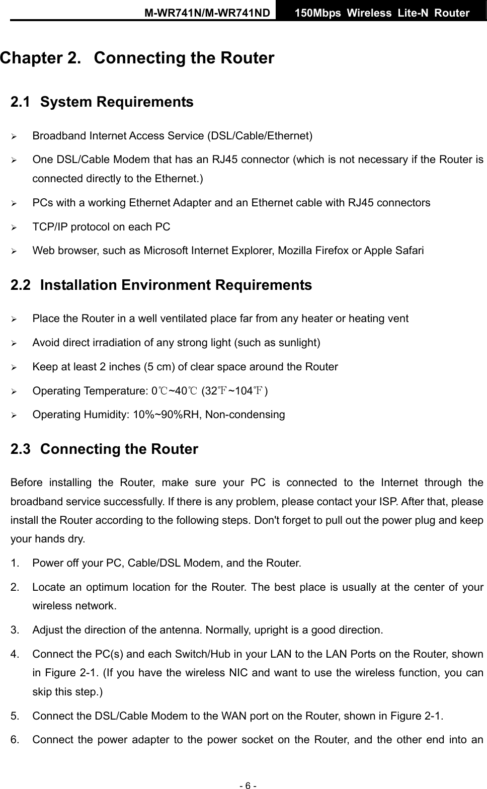 M-WR741N/M-WR741ND  150Mbps Wireless Lite-N Router   - 6 - Chapter 2.  Connecting the Router 2.1  System Requirements &frac34; Broadband Internet Access Service (DSL/Cable/Ethernet) &frac34; One DSL/Cable Modem that has an RJ45 connector (which is not necessary if the Router is connected directly to the Ethernet.) &frac34; PCs with a working Ethernet Adapter and an Ethernet cable with RJ45 connectors   &frac34; TCP/IP protocol on each PC &frac34; Web browser, such as Microsoft Internet Explorer, Mozilla Firefox or Apple Safari 2.2  Installation Environment Requirements &frac34; Place the Router in a well ventilated place far from any heater or heating vent   &frac34; Avoid direct irradiation of any strong light (such as sunlight) &frac34; Keep at least 2 inches (5 cm) of clear space around the Router &frac34; Operating Temperature: 0 ~40  (32 ~104 )℃℃℉ ℉ &frac34; Operating Humidity: 10%~90%RH, Non-condensing 2.3  Connecting the Router Before installing the Router, make sure your PC is connected to the Internet through the broadband service successfully. If there is any problem, please contact your ISP. After that, please install the Router according to the following steps. Don't forget to pull out the power plug and keep your hands dry. 1.  Power off your PC, Cable/DSL Modem, and the Router.   2.  Locate an optimum location for the Router. The best place is usually at the center of your wireless network.   3.  Adjust the direction of the antenna. Normally, upright is a good direction. 4.  Connect the PC(s) and each Switch/Hub in your LAN to the LAN Ports on the Router, shown in Figure 2-1. (If you have the wireless NIC and want to use the wireless function, you can skip this step.) 5.  Connect the DSL/Cable Modem to the WAN port on the Router, shown in Figure 2-1. 6.  Connect the power adapter to the power socket on the Router, and the other end into an 